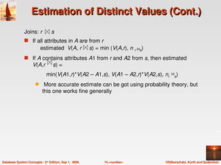 Estimation of Distinct Values (Cont.)
               Joins: r      s 


               s If all attributes in A are from r
                                             
                         estimated  V(A, r     s) = min (V(A,r), n r    s)
                                                                       
               s If A contains attributes A1 from r and A2 from s, then estimated 
                            
                    V(A,r     s) = 
                              min(V(A1,r)*V(A2 – A1,s), V(A1 – A2,r)*V(A2,s), nr     s)
                                                                                    
                      q     More accurate estimate can be got using probability theory, but 
                           this one works fine generally




Database System Concepts ­ 5th Edition, Sep 1,  2006.   14.<number>              ©Silberschatz, Korth and Sudarshan
 