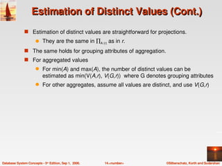 Estimation of Distinct Values (Cont.)
               s Estimation of distinct values are straightforward for projections.
                      q    They are the same in ∏A (r) as in r. 
               s The same holds for grouping attributes of aggregation.
               s For aggregated values 
                      q    For min(A) and max(A), the number of distinct values can be 
                           estimated as min(V(A,r), V(G,r))  where G denotes grouping attributes
                      q    For other aggregates, assume all values are distinct, and use V(G,r)




Database System Concepts ­ 5th Edition, Sep 1,  2006.   14.<number>          ©Silberschatz, Korth and Sudarshan
 