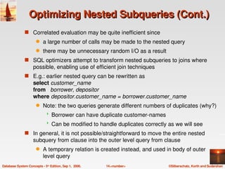 Optimizing Nested Subqueries (Cont.)
               s Correlated evaluation may be quite inefficient since 
                      q    a large number of calls may be made to the nested query 
                      q    there may be unnecessary random I/O as a result
               s SQL optimizers attempt to transform nested subqueries to joins where 
                    possible, enabling use of efficient join techniques
               s E.g.: earlier nested query can be rewritten as 
                    select customer_name
                    from   borrower, depositor
                    where depositor.customer_name = borrower.customer_name
                      q    Note: the two queries generate different numbers of duplicates (why?)
                                Borrower can have duplicate customer­names
                                Can be modified to handle duplicates correctly as we will see
               s In general, it is not possible/straightforward to move the entire nested 
                    subquery from clause into the outer level query from clause
                      q    A temporary relation is created instead, and used in body of outer 
                           level query
Database System Concepts ­ 5th Edition, Sep 1,  2006.   14.<number>             ©Silberschatz, Korth and Sudarshan
 