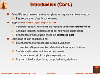 Introduction (Cont.)

         s     Cost difference between evaluation plans for a query can be enormous
                 q    E.g. seconds vs. days in some cases
         s     Steps in cost­based query optimization
                 1.   Generate logically equivalent expressions using equivalence rules
                 2.   Annotate resultant expressions to get alternative query plans
                 3.   Choose the cheapest plan based on estimated cost
         s     Estimation of plan cost based on:
                 q    Statistical information about relations. Examples:
                            number of tuples, number of distinct values for an attribute
                 q    Statistics estimation for intermediate results
                            to compute cost of complex expressions
                 q    Cost formulae for algorithms, computed using statistics




Database System Concepts ­ 5th Edition, Sep 1,  2006.   14.<number>            ©Silberschatz, Korth and Sudarshan
 