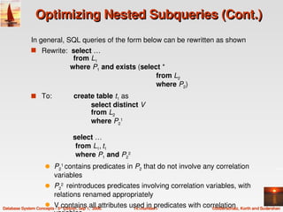 Optimizing Nested Subqueries (Cont.)
               In general, SQL queries of the form below can be rewritten as shown
               s Rewrite:  select …
                                    from L1
                                             where P1 and exists (select *
                                                                         from L2
                                                                         where P2)
               s To:           create table t1 as
                                              select distinct V
                                              from L2
                                              where P21

                                    select …
                                          
                                     from L1, t1 
                                     where P1 and P22
                      q P21 contains predicates in P2 that do not involve any correlation 
                        variables
                      q P22  reintroduces predicates involving correlation variables, with 
                        relations renamed appropriately
                      q    V contains all attributes used in predicates with correlation 
Database System Concepts ­ 5th Edition, Sep 1,  2006. 14.<number>               ©Silberschatz, Korth and Sudarshan
 