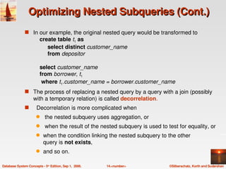 Optimizing Nested Subqueries (Cont.)
               s In our example, the original nested query would be transformed to
                        create table t1 as 
                             select distinct customer_name
                             from depositor
                        
                        select customer_name
                        from borrower, t1
                         where t1.customer_name = borrower.customer_name
               s The process of replacing a nested query by a query with a join (possibly 
                    with a temporary relation) is called decorrelation.
               s   Decorrelation is more complicated when
                      q     the nested subquery uses aggregation, or
                      q     when the result of the nested subquery is used to test for equality, or 
                      q    when the condition linking the nested subquery to the other 
                           query is not exists, 
                      q    and so on.

Database System Concepts ­ 5th Edition, Sep 1,  2006.   14.<number>            ©Silberschatz, Korth and Sudarshan
 