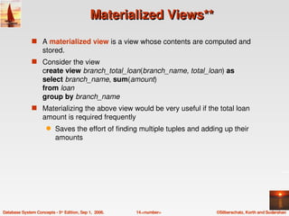 Materialized Views**
               s A materialized view is a view whose contents are computed and 
                    stored.
               s Consider the view
                    create view branch_total_loan(branch_name, total_loan) as
                    select branch_name, sum(amount)
                    from loan
                    group by branch_name
               s Materializing the above view would be very useful if the total loan 
                    amount is required frequently
                      q    Saves the effort of finding multiple tuples and adding up their 
                           amounts




Database System Concepts ­ 5th Edition, Sep 1,  2006.   14.<number>            ©Silberschatz, Korth and Sudarshan
 