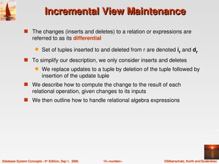 Incremental View Maintenance
               s The changes (inserts and deletes) to a relation or expressions are 
                    referred to as its differential
                      q    Set of tuples inserted to and deleted from r are denoted ir and dr
               s To simplify our description, we only consider inserts and deletes
                      q    We replace updates to a tuple by deletion of the tuple followed by 
                           insertion of the update tuple 
               s We describe how to compute the change to the result of each 
                    relational operation, given changes to its inputs
               s We then outline how to handle relational algebra expressions 




Database System Concepts ­ 5th Edition, Sep 1,  2006.   14.<number>           ©Silberschatz, Korth and Sudarshan
 
