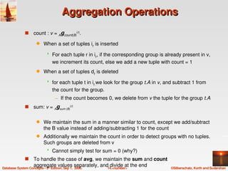 Aggregation Operations
          s   count : v = Agcount(B)(r). 
               q   When a set of tuples ir is inserted 
                          For each tuple r in ir, if the corresponding group is already present in v, 
                           we increment its count, else we add a new tuple with count = 1
               q   When a set of tuples dr is deleted
                          for each tuple t in ir.we look for the group t.A in v, and subtract 1 from 
                           the count for the group. 
                            – If the count becomes 0, we delete from v the tuple for the group t.A
          s   sum: v = Agsum (B)(r) 

               q   We maintain the sum in a manner similar to count, except we add/subtract 
                   the B value instead of adding/subtracting 1 for the count
               q   Additionally we maintain the count in order to detect groups with no tuples.  
                   Such groups are deleted from v
                          Cannot simply test for sum = 0 (why?)
          s       To handle the case of avg, we maintain the sum and count 
                  aggregate values separately, and divide at the end
Database System Concepts ­ 5  Edition, Sep 1,  2006.
                      th
                                                     14.<number>                    ©Silberschatz, Korth and Sudarshan
 
