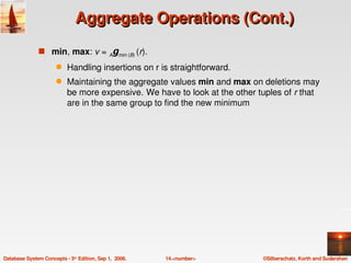 Aggregate Operations (Cont.)
               s min, max: v = Agmin (B) (r).  
                      q    Handling insertions on r is straightforward.
                      q    Maintaining the aggregate values min and max on deletions may 
                           be more expensive.  We have to look at the other tuples of r that 
                           are in the same group to find the new minimum




Database System Concepts ­ 5th Edition, Sep 1,  2006.   14.<number>          ©Silberschatz, Korth and Sudarshan
 
