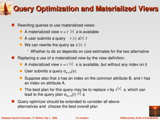 Query Optimization and Materialized Views

         s Rewriting queries to use materialized views:
                 q   A materialized view v = r       s is available 
                                                   
                 q   A user submits a query    r      s     t
                                                       
                 q   We can rewrite the query as v      t 
                                                      
                          Whether to do so depends on cost estimates for the two alternative
         s Replacing a use of a materialized view by the view definition:
                 q                                
                     A materialized view v = r       s is available, but without any index on it
                 q   User submits a query σA=10(v). 
                 q Suppose also that s has an index on the common attribute B, and r has 
                   an index on attribute A. 
                                                                           
                 q The best plan for this query may be to replace v by r      s, which can 
                                                      
                   lead to the query plan σA=10(r)      s
         s Query optimizer should be extended to consider all above 
               alternatives and  choose the best overall plan  

Database System Concepts ­ 5th Edition, Sep 1,  2006.   14.<number>            ©Silberschatz, Korth and Sudarshan
 