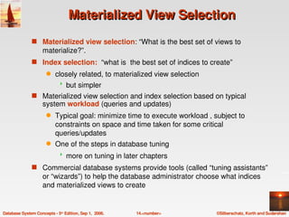 Materialized View Selection
               s Materialized view selection: “What is the best set of views to 
                    materialize?”. 
               s Index selection:  “what is  the best set of indices to create”
                      q    closely related, to materialized view selection
                                but simpler
               s Materialized view selection and index selection based on typical 
                    system workload (queries and updates)
                      q    Typical goal: minimize time to execute workload , subject to 
                           constraints on space and time taken for some critical 
                           queries/updates
                      q    One of the steps in database tuning 
                                more on tuning in later chapters
               s Commercial database systems provide tools (called “tuning assistants” 
                    or “wizards”) to help the database administrator choose what indices 
                    and materialized views to create 


Database System Concepts ­ 5th Edition, Sep 1,  2006.   14.<number>           ©Silberschatz, Korth and Sudarshan
 
