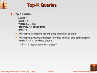 Top­K Queries
               s Top­K queries
                          select * 
                          from r, s
                          where r.B = s.B
                          order by r.A ascending
                          limit 10
                      q    Alternative 1: Indexed nested loops join with r as outer
                      q    Alternative 2: estimate highest r.A value in result and add selection 
                           (and r.A <= H) to where clause  
                                If < 10 results, retry with larger H




Database System Concepts ­ 5th Edition, Sep 1,  2006.    14.<number>           ©Silberschatz, Korth and Sudarshan
 