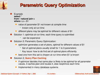 Parametric Query Optimization
              s    Example 
                   select * 
                   from r natural join s
                   where r.a < $1
                     q    value of parameter $1 not known at compile time
                               known only at run time
                     q    different plans may be optimal for different values of $1
              s    Solution 1: optimize at run time, each time query is submitted
                                can be expensive 
              s    Solution 2: Parametric Query Optimization:
                     q    optimizer generates a set of plans, optimal for different values of $1
                               Set of optimal plans usually small for 1 to 3 parameters
                               Key issue: how to do find set of optimal plans efficiently
                     q    best one from this set is chosen at run time when $1 is known
              s    Solution 3: Query Plan Caching
                     q    If optimizer decides that same plan is likely to be optimal for all parameter 
                          values, it caches plan and reuses it, else reoptimize each time
                     q    Implemented in many database systems

Database System Concepts ­ 5th Edition, Sep 1,  2006.     14.<number>                   ©Silberschatz, Korth and Sudarshan
 