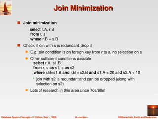 Join Minimization
               s Join minimization
                          select r.A, r.B 
                          from r, s
                          where r.B = s.B
               s Check if join with s is redundant, drop it 
                      q    E.g. join condition is on foreign key from r to s, no selection on s
                      q    Other sufficient conditions possible
                              select r.A, s1.B 
                              from r, s as s1, s as s2
                              where r.B=s1.B and r.B = s2.B and s1.A < 20 and s2.A < 10
                                join with s2 is redundant and can be dropped (along with 
                                 selection on s2)
                      q    Lots of research in this area since 70s/80s!




Database System Concepts ­ 5th Edition, Sep 1,  2006.   14.<number>             ©Silberschatz, Korth and Sudarshan
 