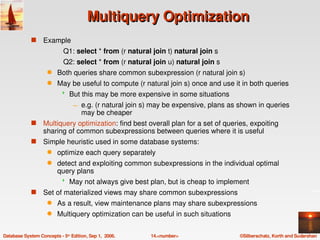 Multiquery Optimization
             s    Example
                            Q1: select * from (r natural join t) natural join s
                            Q2: select * from (r natural join u) natural join s
                    q    Both queries share common subexpression (r natural join s)
                    q    May be useful to compute (r natural join s) once and use it in both queries
                              But this may be more expensive in some situations
                                 – e.g. (r natural join s) may be expensive, plans as shown in queries 
                                   may be cheaper
             s    Multiquery optimization: find best overall plan for a set of queries, expoiting 
                  sharing of common subexpressions between queries where it is useful
             s    Simple heuristic used in some database systems:
                    q    optimize each query separately
                    q    detect and exploiting common subexpressions in the individual optimal 
                         query plans
                              May not always give best plan, but is cheap to implement
             s    Set of materialized views may share common subexpressions
                    q    As a result, view maintenance plans may share subexpressions
                    q    Multiquery optimization can be useful in such situations

Database System Concepts ­ 5th Edition, Sep 1,  2006.    14.<number>                  ©Silberschatz, Korth and Sudarshan
 