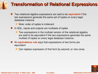 Transformation of Relational Expressions

               s Two relational algebra expressions are said to be equivalent if the 
                    two expressions generate the same set of tuples on every legal 
                    database instance
                      q    Note: order of tuples is irrelevant
               s In SQL, inputs and outputs are multisets of tuples
                      q    Two expressions in the multiset version of the relational algebra 
                           are said to be equivalent if the two expressions generate the same 
                           multiset of tuples on every legal database instance. 
               s An equivalence rule says that expressions of two forms are 
                    equivalent
                      q    Can replace expression of first form by second, or vice versa




Database System Concepts ­ 5th Edition, Sep 1,  2006.   14.<number>          ©Silberschatz, Korth and Sudarshan
 
