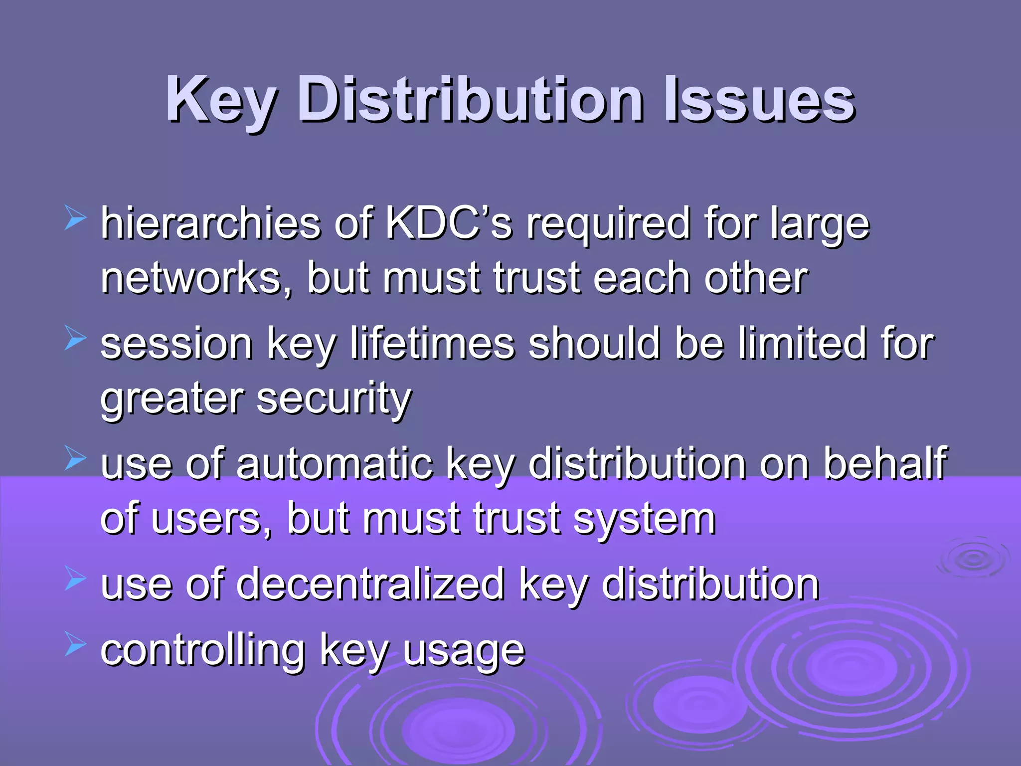 Key Distribution Issues
 hierarchies of KDC’s required for large
  networks, but must trust each other
 session key lifetimes should be limited for
  greater security
 use of automatic key distribution on behalf
  of users, but must trust system
 use of decentralized key distribution
 controlling key usage
 