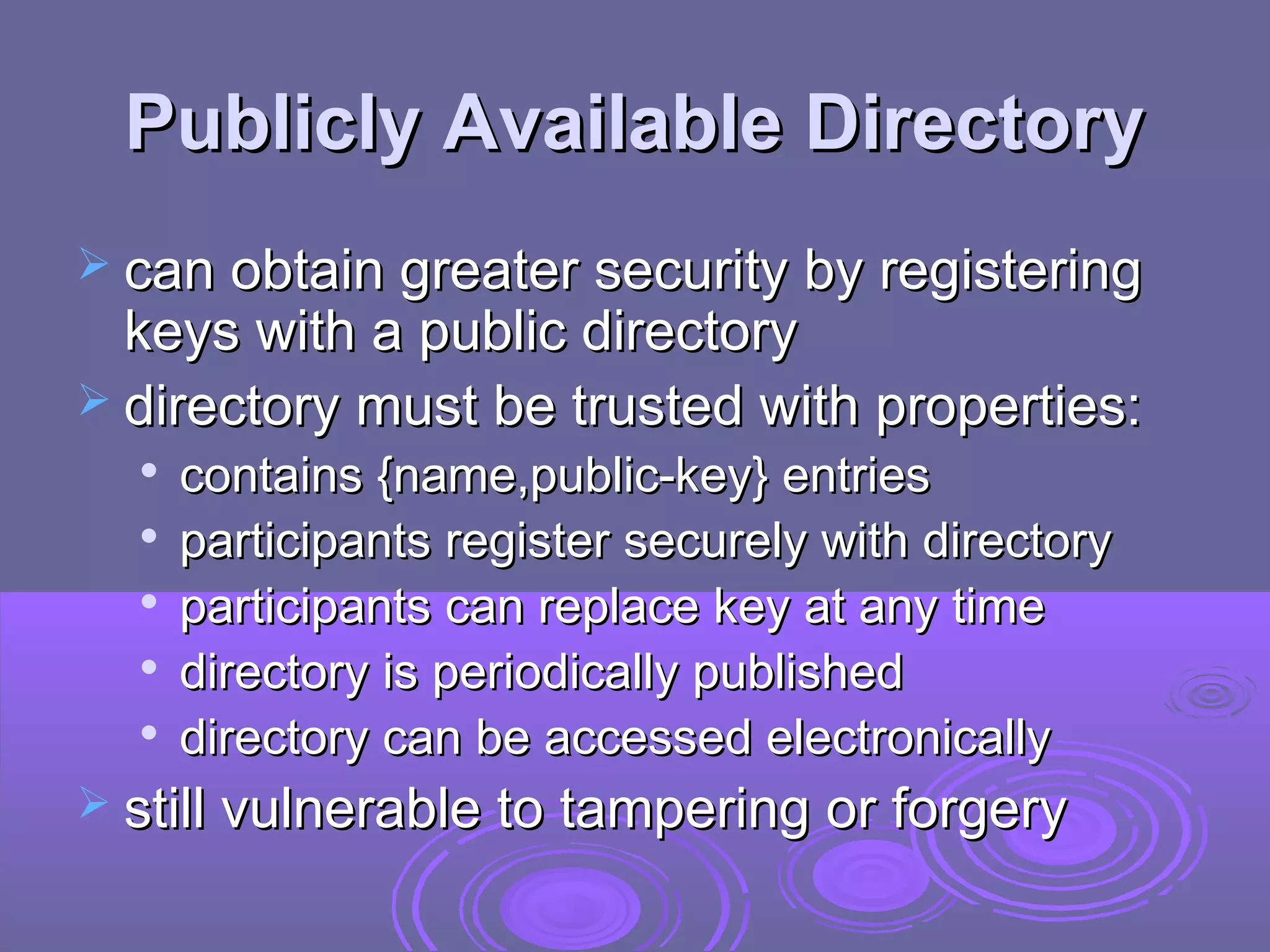 Publicly Available Directory
 can obtain greater security by registering
  keys with a public directory
 directory must be trusted with properties:
  
      contains {name,public-key} entries
     participants register securely with directory
     participants can replace key at any time
     directory is periodically published
     directory can be accessed electronically
 still vulnerable to tampering or forgery
 