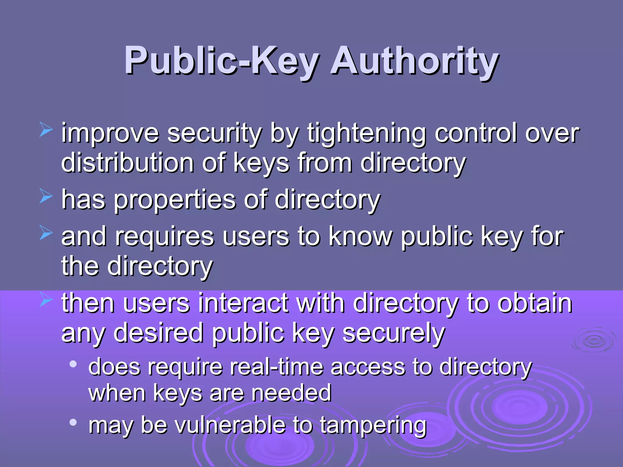 Public-Key Authority
 improve security by tightening control over
  distribution of keys from directory
 has properties of directory
 and requires users to know public key for
  the directory
 then users interact with directory to obtain
  any desired public key securely
  
      does require real-time access to directory
      when keys are needed
     may be vulnerable to tampering
 