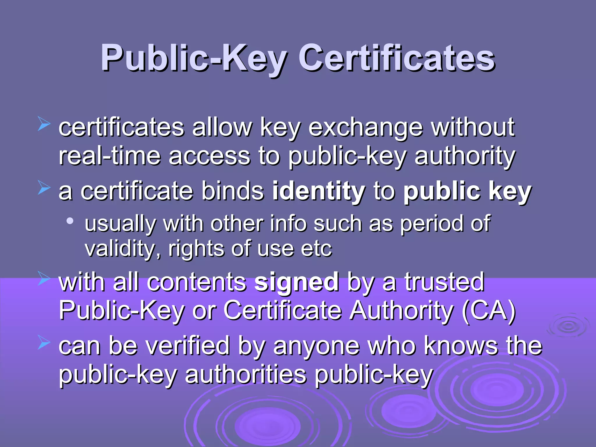 Public-Key Certificates
 certificates allow key exchange without
  real-time access to public-key authority
 a certificate binds identity to public key
  
      usually with other info such as period of
      validity, rights of use etc
 with all contents signed by a trusted
  Public-Key or Certificate Authority (CA)
 can be verified by anyone who knows the
  public-key authorities public-key
 