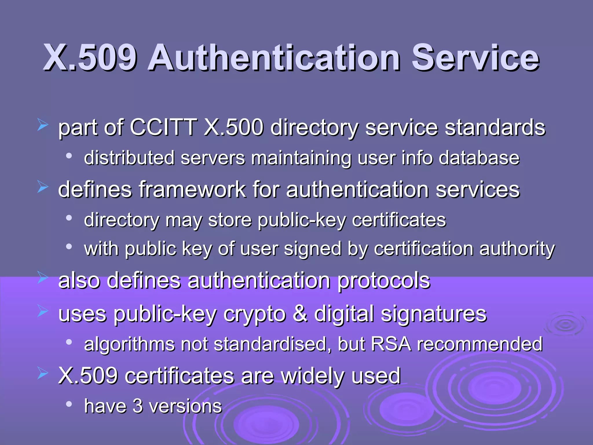 X.509 Authentication Service
   part of CCITT X.500 directory service standards
    
        distributed servers maintaining user info database
   defines framework for authentication services
       directory may store public-key certificates
       with public key of user signed by certification authority
   also defines authentication protocols
   uses public-key crypto & digital signatures
       algorithms not standardised, but RSA recommended
   X.509 certificates are widely used
       have 3 versions
 