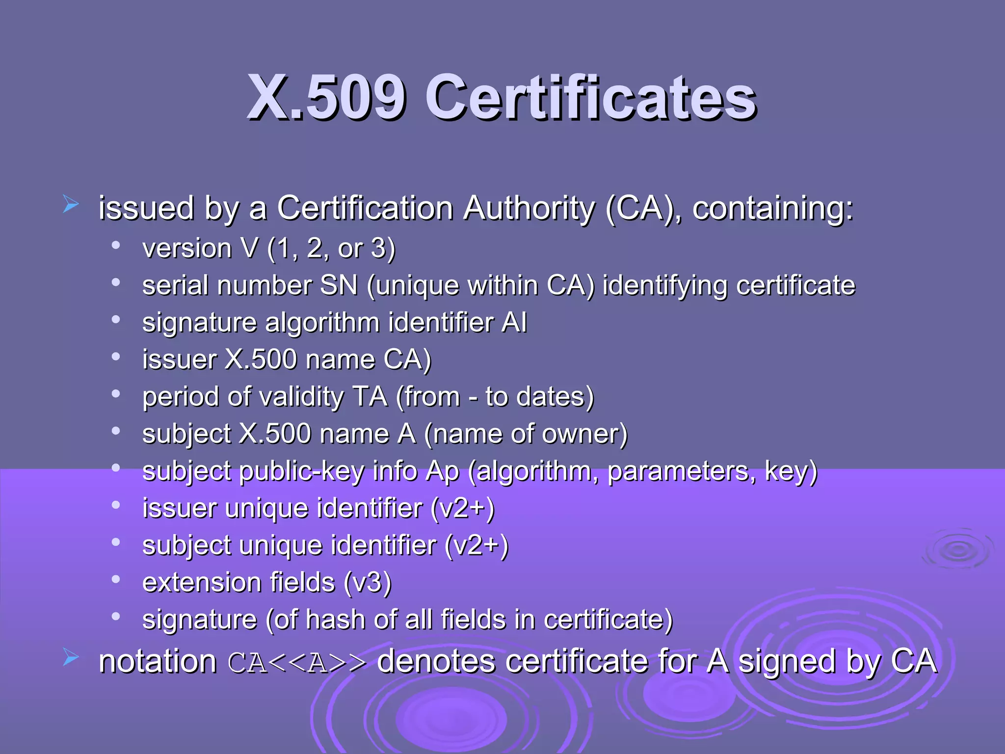 X.509 Certificates
   issued by a Certification Authority (CA), containing:
    
        version V (1, 2, or 3)
    
        serial number SN (unique within CA) identifying certificate
    
        signature algorithm identifier AI
       issuer X.500 name CA)
       period of validity TA (from - to dates)
       subject X.500 name A (name of owner)
    
        subject public-key info Ap (algorithm, parameters, key)
    
        issuer unique identifier (v2+)
    
        subject unique identifier (v2+)
    
        extension fields (v3)
    
        signature (of hash of all fields in certificate)
   notation CA<<A>> denotes certificate for A signed by CA
 