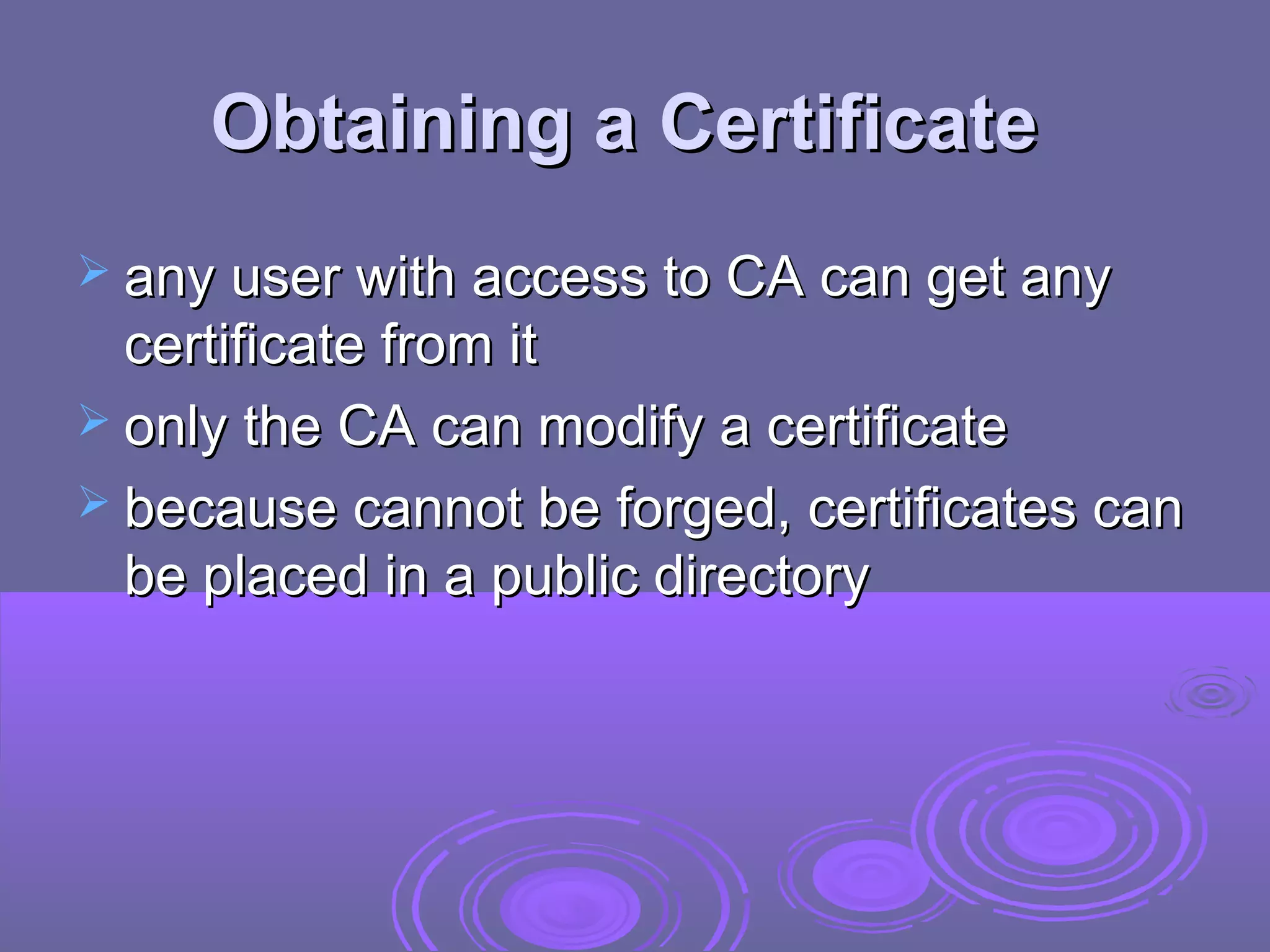 Obtaining a Certificate
 any user with access to CA can get any
  certificate from it
 only the CA can modify a certificate
 because cannot be forged, certificates can
  be placed in a public directory
 