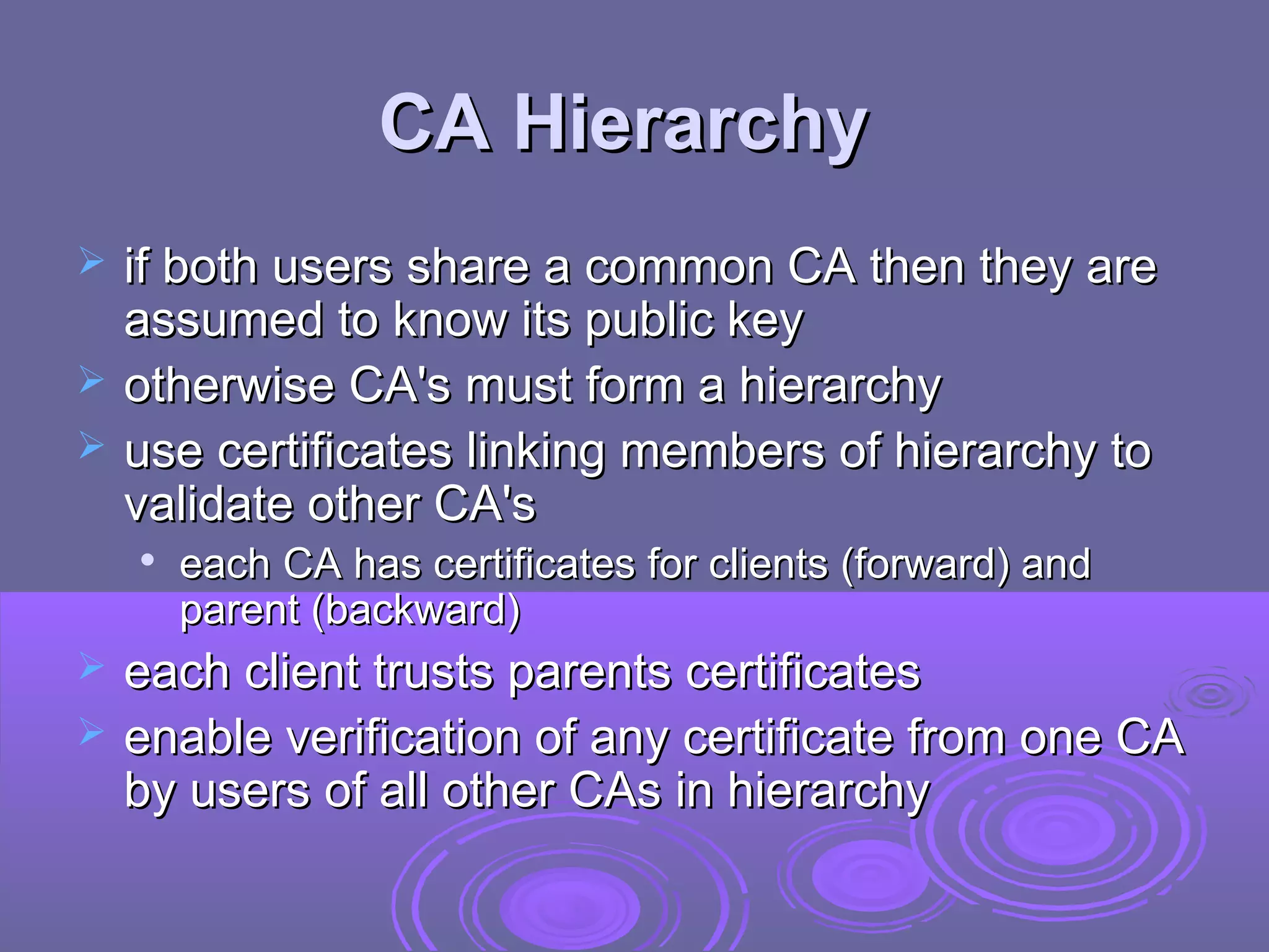 CA Hierarchy
   if both users share a common CA then they are
    assumed to know its public key
   otherwise CA's must form a hierarchy
   use certificates linking members of hierarchy to
    validate other CA's
       each CA has certificates for clients (forward) and
        parent (backward)
   each client trusts parents certificates
   enable verification of any certificate from one CA
    by users of all other CAs in hierarchy
 
