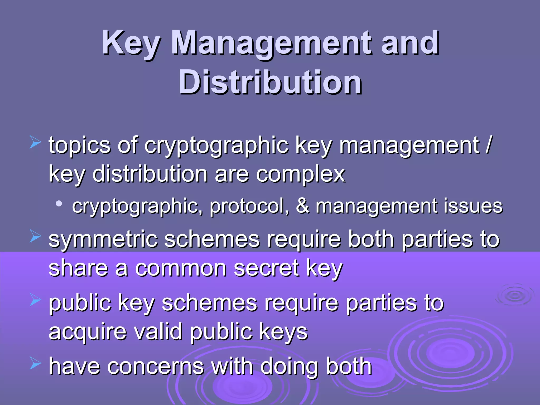 Key Management and
            Distribution
 topics of cryptographic key management /
 key distribution are complex
  
      cryptographic, protocol, & management issues
 symmetric schemes require both parties to
  share a common secret key
 public key schemes require parties to
  acquire valid public keys
 have concerns with doing both
 