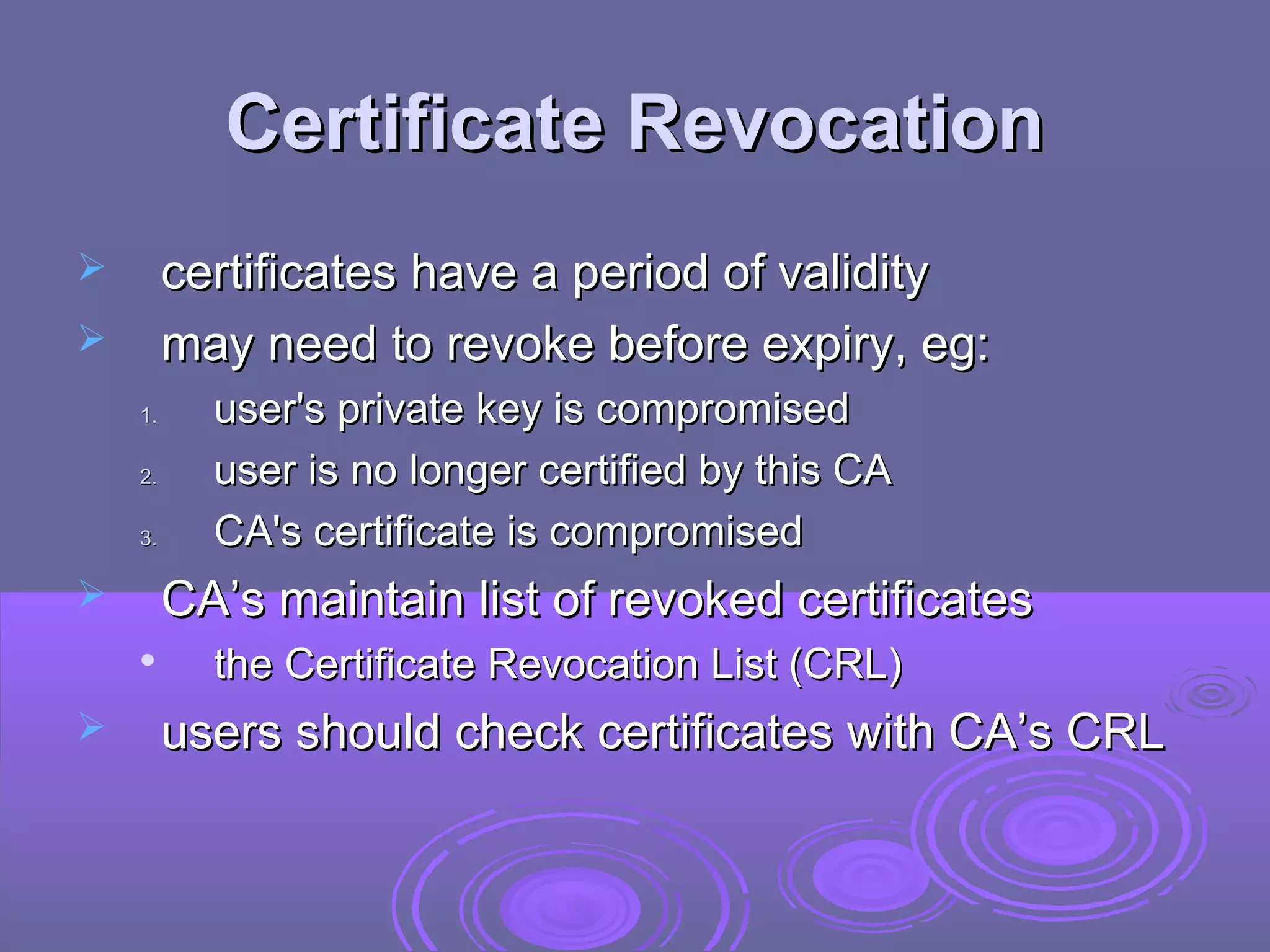 Certificate Revocation
        certificates have a period of validity
        may need to revoke before expiry, eg:
    1.     user's private key is compromised
    2.     user is no longer certified by this CA
    3.     CA's certificate is compromised
        CA’s maintain list of revoked certificates
          the Certificate Revocation List (CRL)
        users should check certificates with CA’s CRL
 