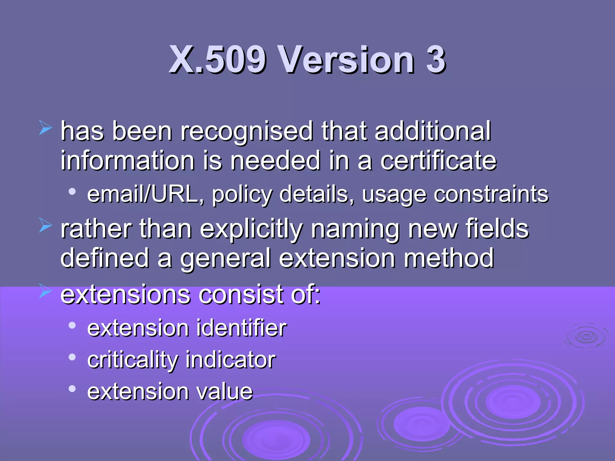 X.509 Version 3
 has been recognised that additional
 information is needed in a certificate
     email/URL, policy details, usage constraints
 rather than explicitly naming new fields
  defined a general extension method
 extensions consist of:
     extension identifier
     criticality indicator
  
      extension value
 