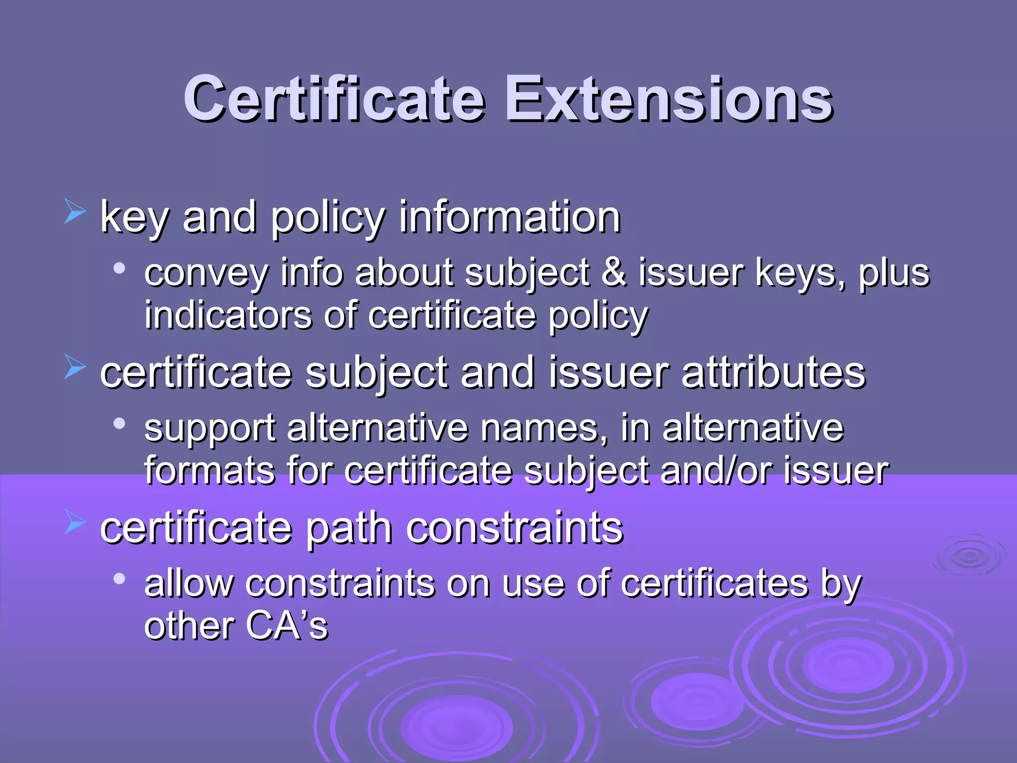 Certificate Extensions
 key and policy information
     convey info about subject & issuer keys, plus
      indicators of certificate policy
 certificate subject and issuer attributes
     support alternative names, in alternative
      formats for certificate subject and/or issuer
 certificate path constraints
  
      allow constraints on use of certificates by
      other CA’s
 