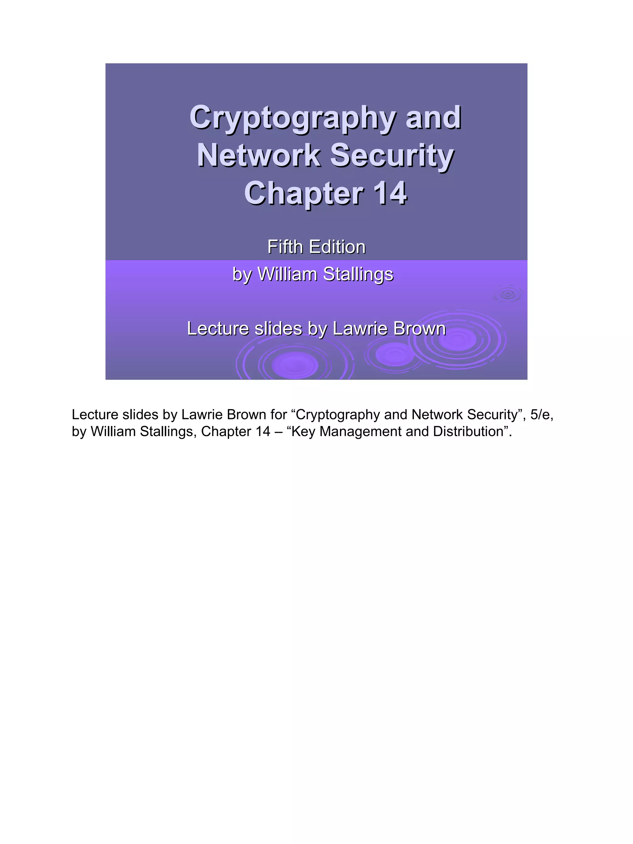 Cryptography and
                  Network Security
                     Chapter 14
                             Fifth Edition
                         by William Stallings

                  Lecture slides by Lawrie Brown



Lecture slides by Lawrie Brown for “Cryptography and Network Security”, 5/e,
by William Stallings, Chapter 14 – “Key Management and Distribution”.




                                                                               1
 