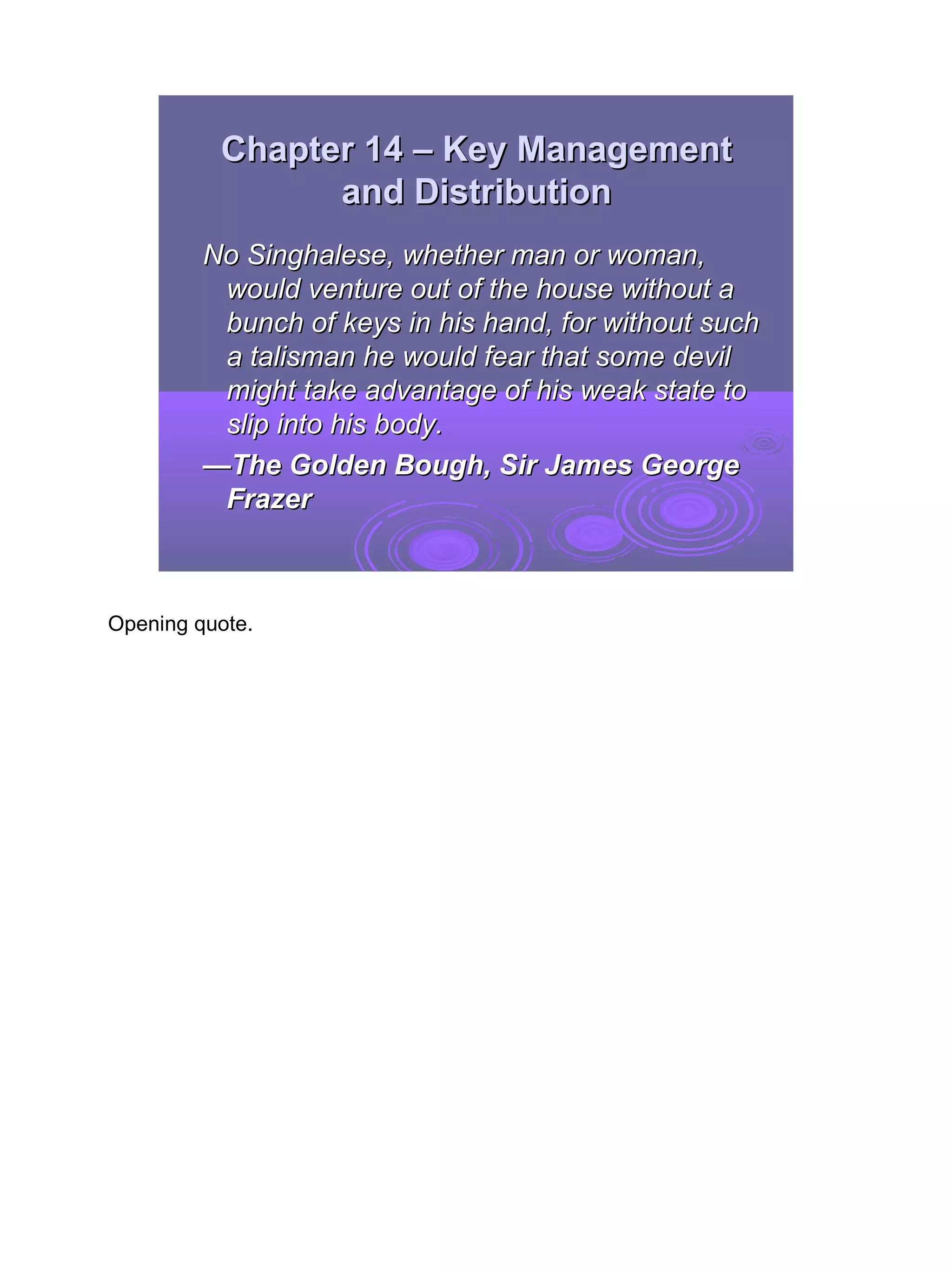 Chapter 14 – Key Management
                and Distribution
         No Singhalese, whether man or woman,
          would venture out of the house without a
          bunch of keys in his hand, for without such
          a talisman he would fear that some devil
          might take advantage of his weak state to
          slip into his body.
         —The Golden Bough, Sir James George
          Frazer



Opening quote.




                                                        2
 