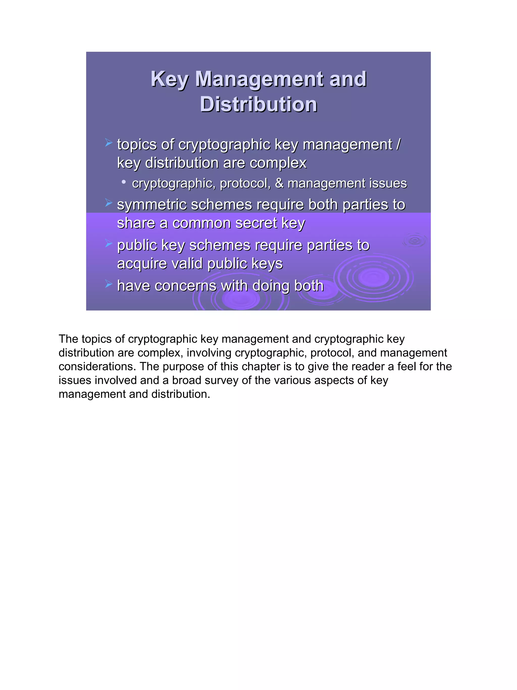 Key Management and
                      Distribution
          topics of cryptographic key management /
           key distribution are complex
               cryptographic, protocol, & management issues
          symmetric schemes require both parties to
           share a common secret key
          public key schemes require parties to
           acquire valid public keys
          have concerns with doing both



The topics of cryptographic key management and cryptographic key
distribution are complex, involving cryptographic, protocol, and management
considerations. The purpose of this chapter is to give the reader a feel for the
issues involved and a broad survey of the various aspects of key
management and distribution.




                                                                                   3
 