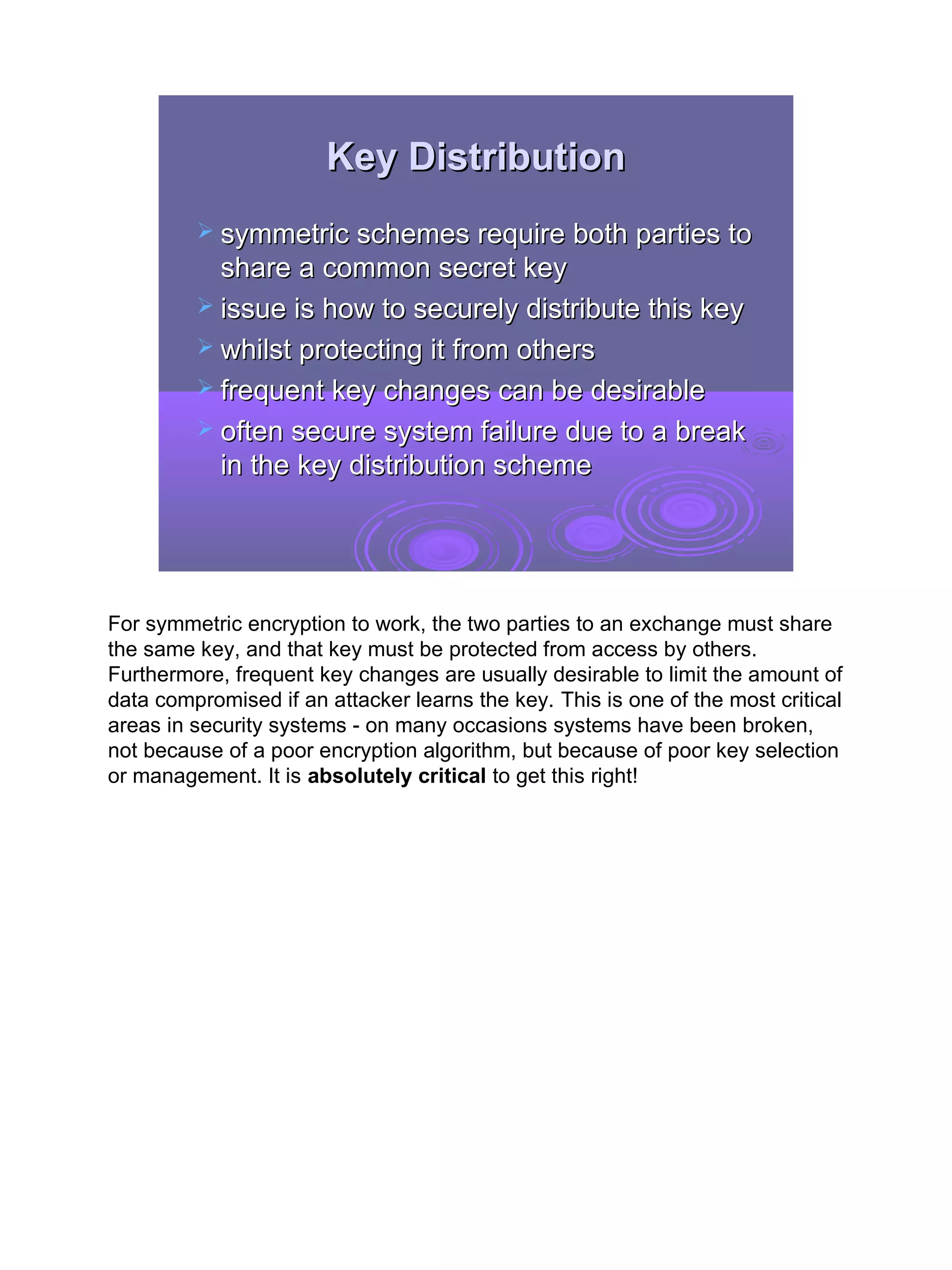 Key Distribution
          symmetric schemes require both parties to
           share a common secret key
          issue is how to securely distribute this key
          whilst protecting it from others
          frequent key changes can be desirable
          often secure system failure due to a break
           in the key distribution scheme




For symmetric encryption to work, the two parties to an exchange must share
the same key, and that key must be protected from access by others.
Furthermore, frequent key changes are usually desirable to limit the amount of
data compromised if an attacker learns the key. This is one of the most critical
areas in security systems - on many occasions systems have been broken,
not because of a poor encryption algorithm, but because of poor key selection
or management. It is absolutely critical to get this right!




                                                                                   4
 