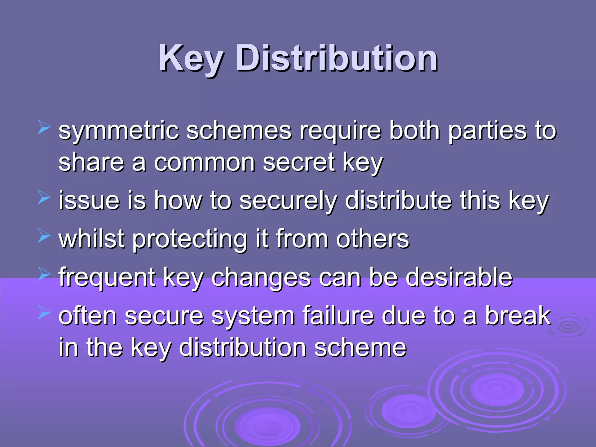 Key Distribution
 symmetric schemes require both parties to
  share a common secret key
 issue is how to securely distribute this key
 whilst protecting it from others
 frequent key changes can be desirable
 often secure system failure due to a break
  in the key distribution scheme
 