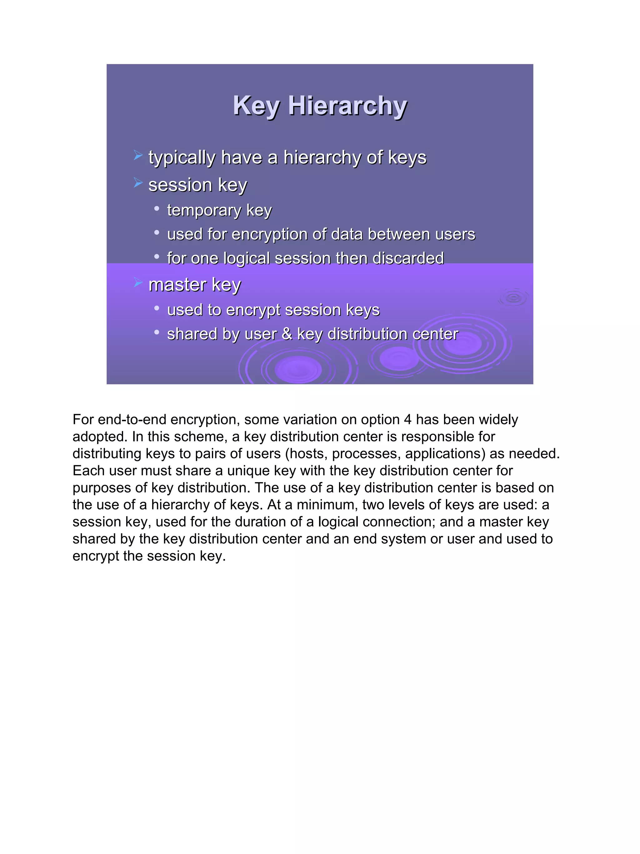 Key Hierarchy
          typically have a hierarchy of keys
          session key
                temporary key
                used for encryption of data between users
                for one logical session then discarded
          master key
                used to encrypt session keys
                shared by user & key distribution center




For end-to-end encryption, some variation on option 4 has been widely
adopted. In this scheme, a key distribution center is responsible for
distributing keys to pairs of users (hosts, processes, applications) as needed.
Each user must share a unique key with the key distribution center for
purposes of key distribution. The use of a key distribution center is based on
the use of a hierarchy of keys. At a minimum, two levels of keys are used: a
session key, used for the duration of a logical connection; and a master key
shared by the key distribution center and an end system or user and used to
encrypt the session key.




                                                                                  7
 