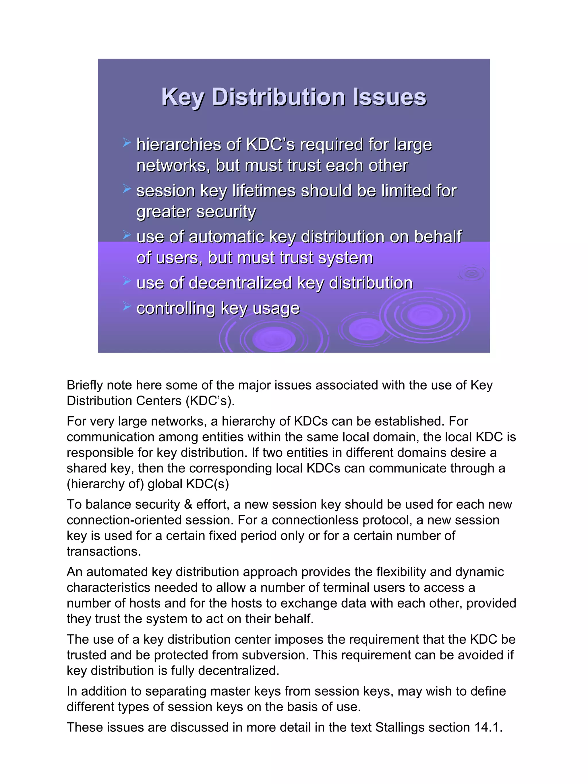 Key Distribution Issues
          hierarchies of KDC’s required for large
           networks, but must trust each other
          session key lifetimes should be limited for
           greater security
          use of automatic key distribution on behalf
           of users, but must trust system
          use of decentralized key distribution
          controlling key usage




Briefly note here some of the major issues associated with the use of Key
Distribution Centers (KDC’s).
For very large networks, a hierarchy of KDCs can be established. For
communication among entities within the same local domain, the local KDC is
responsible for key distribution. If two entities in different domains desire a
shared key, then the corresponding local KDCs can communicate through a
(hierarchy of) global KDC(s)
To balance security & effort, a new session key should be used for each new
connection-oriented session. For a connectionless protocol, a new session
key is used for a certain fixed period only or for a certain number of
transactions.
An automated key distribution approach provides the flexibility and dynamic
characteristics needed to allow a number of terminal users to access a
number of hosts and for the hosts to exchange data with each other, provided
they trust the system to act on their behalf.
The use of a key distribution center imposes the requirement that the KDC be
trusted and be protected from subversion. This requirement can be avoided if
key distribution is fully decentralized.
In addition to separating master keys from session keys, may wish to define
different types of session keys on the basis of use.
These issues are discussed in more detail in the text Stallings section 14.1.


                                                                                  10
 