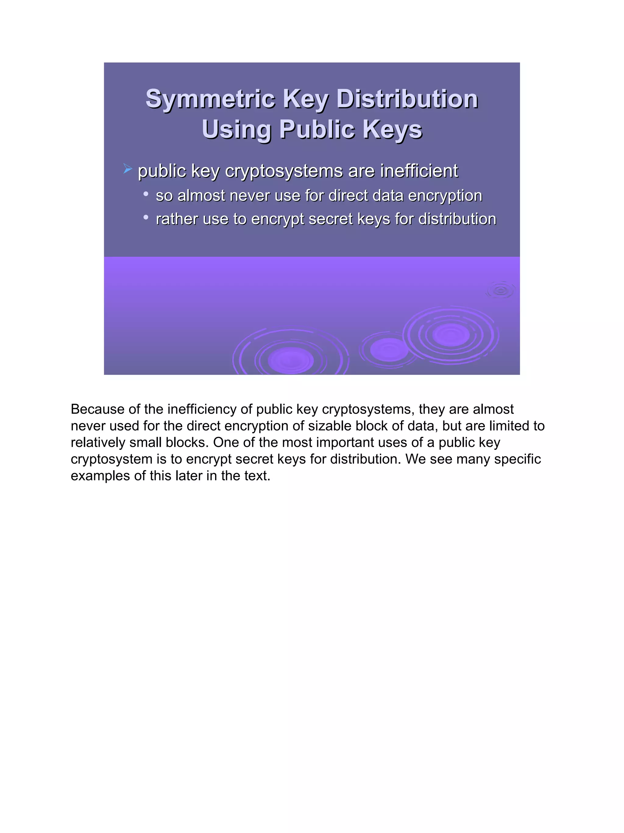 Symmetric Key Distribution
               Using Public Keys
         public key cryptosystems are inefficient
               so almost never use for direct data encryption
               rather use to encrypt secret keys for distribution




Because of the inefficiency of public key cryptosystems, they are almost
never used for the direct encryption of sizable block of data, but are limited to
relatively small blocks. One of the most important uses of a public key
cryptosystem is to encrypt secret keys for distribution. We see many specific
examples of this later in the text.




                                                                                    11
 