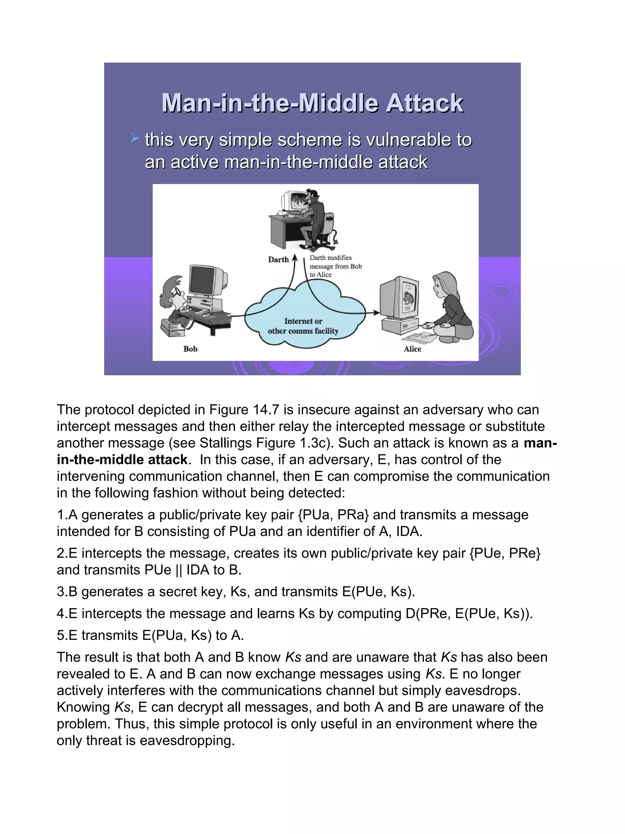 Man-in-the-Middle Attack
            this very simple scheme is vulnerable to
              an active man-in-the-middle attack




The protocol depicted in Figure 14.7 is insecure against an adversary who can
intercept messages and then either relay the intercepted message or substitute
another message (see Stallings Figure 1.3c). Such an attack is known as a man-
in-the-middle attack. In this case, if an adversary, E, has control of the
intervening communication channel, then E can compromise the communication
in the following fashion without being detected:
1.A generates a public/private key pair {PUa, PRa} and transmits a message
intended for B consisting of PUa and an identifier of A, IDA.
2.E intercepts the message, creates its own public/private key pair {PUe, PRe}
and transmits PUe || IDA to B.
3.B generates a secret key, Ks, and transmits E(PUe, Ks).
4.E intercepts the message and learns Ks by computing D(PRe, E(PUe, Ks)).
5.E transmits E(PUa, Ks) to A.
The result is that both A and B know Ks and are unaware that Ks has also been
revealed to E. A and B can now exchange messages using Ks. E no longer
actively interferes with the communications channel but simply eavesdrops.
Knowing Ks, E can decrypt all messages, and both A and B are unaware of the
problem. Thus, this simple protocol is only useful in an environment where the
only threat is eavesdropping.




                                                                                 13
 
