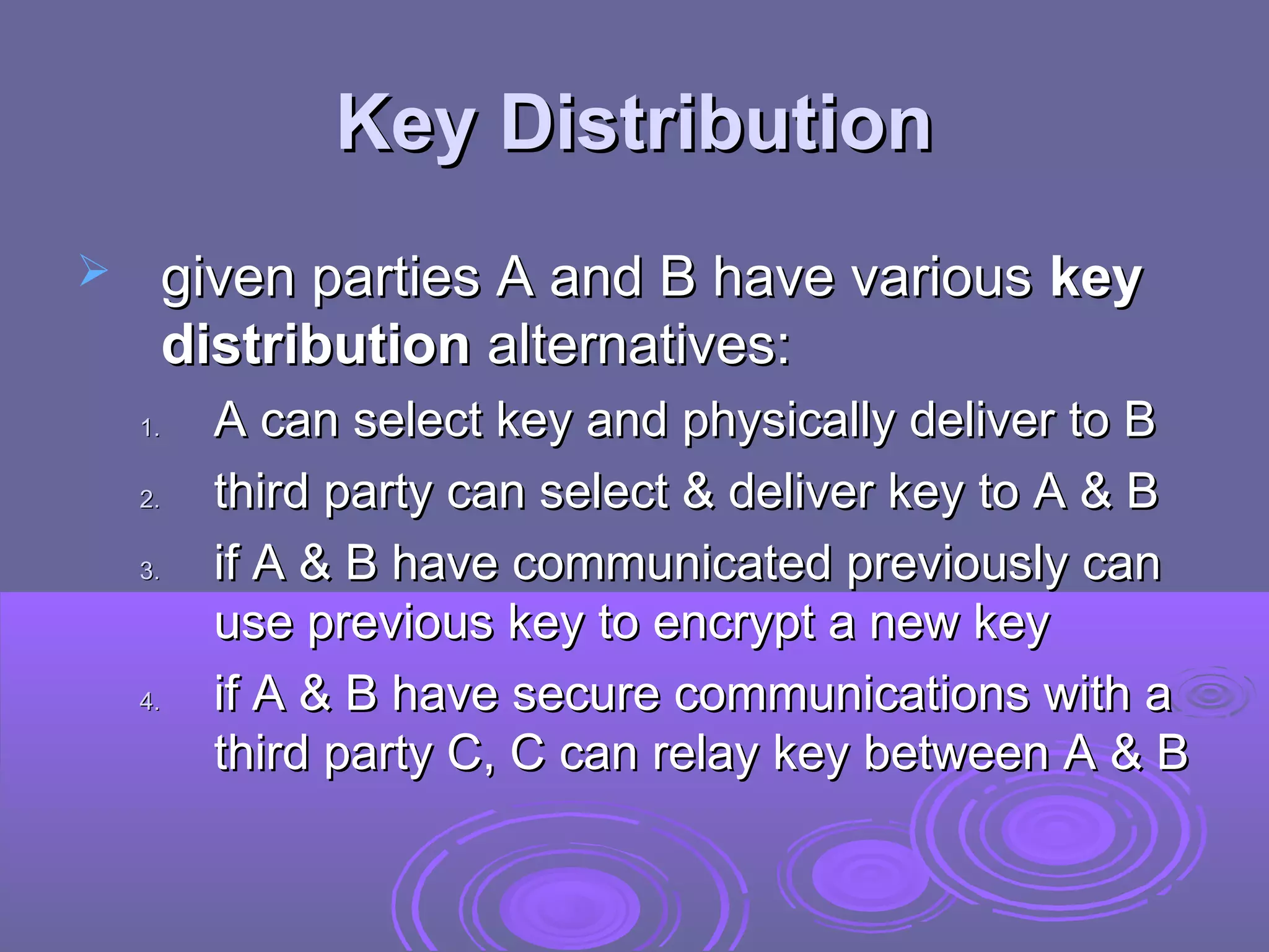 Key Distribution
    given parties A and B have various key
     distribution alternatives:
    1.   A can select key and physically deliver to B
    2.   third party can select & deliver key to A & B
    3.   if A & B have communicated previously can
         use previous key to encrypt a new key
    4.   if A & B have secure communications with a
         third party C, C can relay key between A & B
 