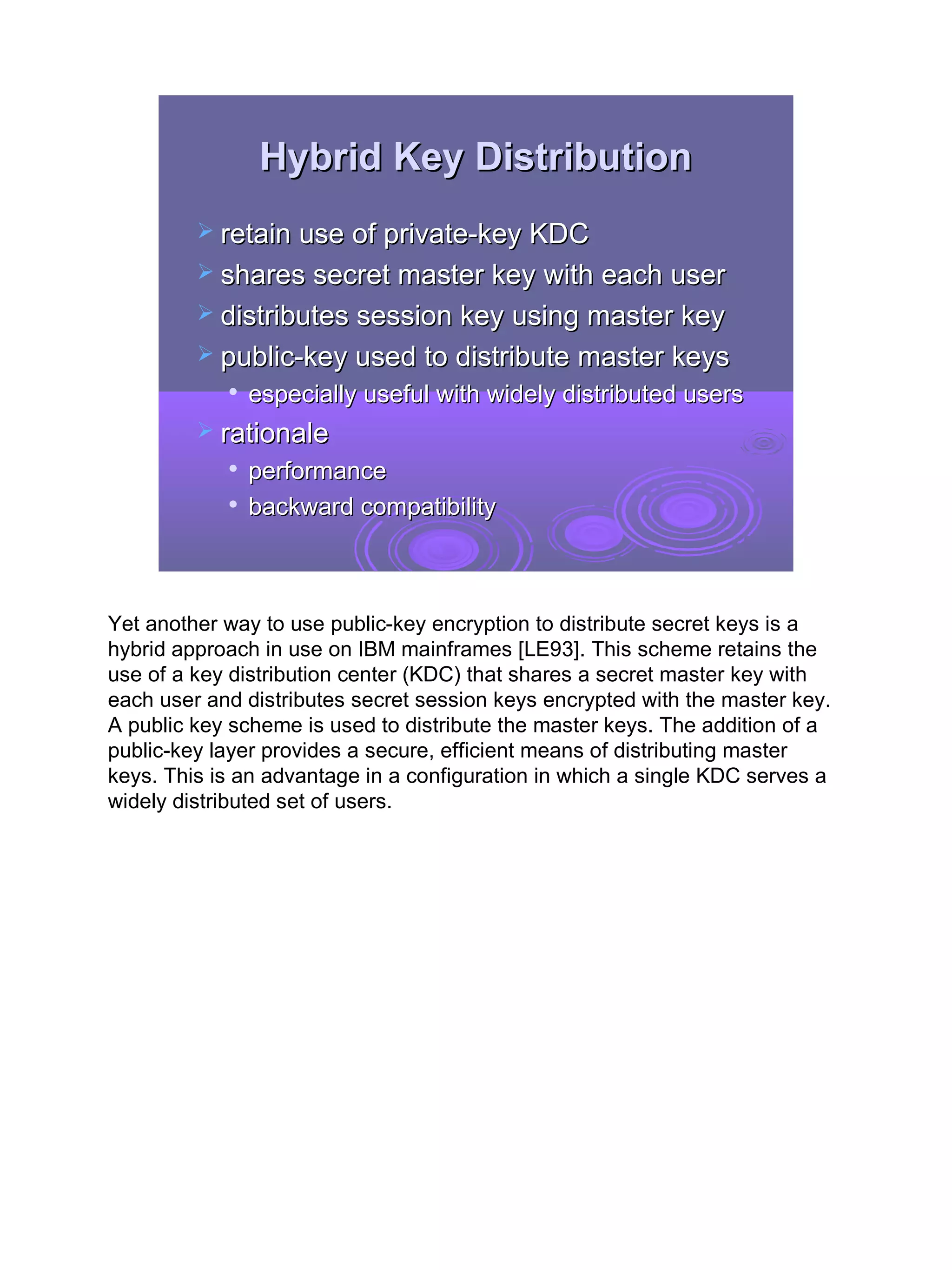 Hybrid Key Distribution
          retain use of private-key KDC
          shares secret master key with each user
          distributes session key using master key
          public-key used to distribute master keys
               especially useful with widely distributed users
          rationale
               performance
               backward compatibility



Yet another way to use public-key encryption to distribute secret keys is a
hybrid approach in use on IBM mainframes [LE93]. This scheme retains the
use of a key distribution center (KDC) that shares a secret master key with
each user and distributes secret session keys encrypted with the master key.
A public key scheme is used to distribute the master keys. The addition of a
public-key layer provides a secure, efficient means of distributing master
keys. This is an advantage in a configuration in which a single KDC serves a
widely distributed set of users.




                                                                               15
 