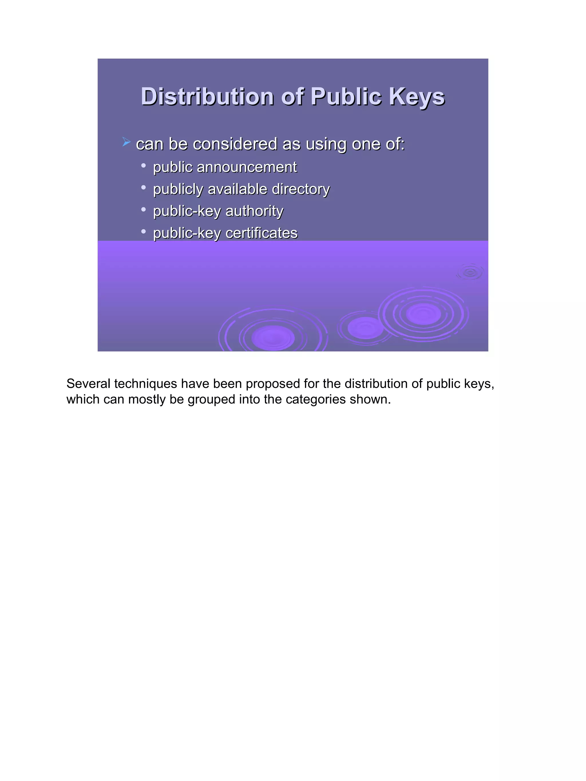 Distribution of Public Keys
          can be considered as using one of:
               public announcement
            
                publicly available directory
               public-key authority
               public-key certificates




Several techniques have been proposed for the distribution of public keys,
which can mostly be grouped into the categories shown.




                                                                             16
 
