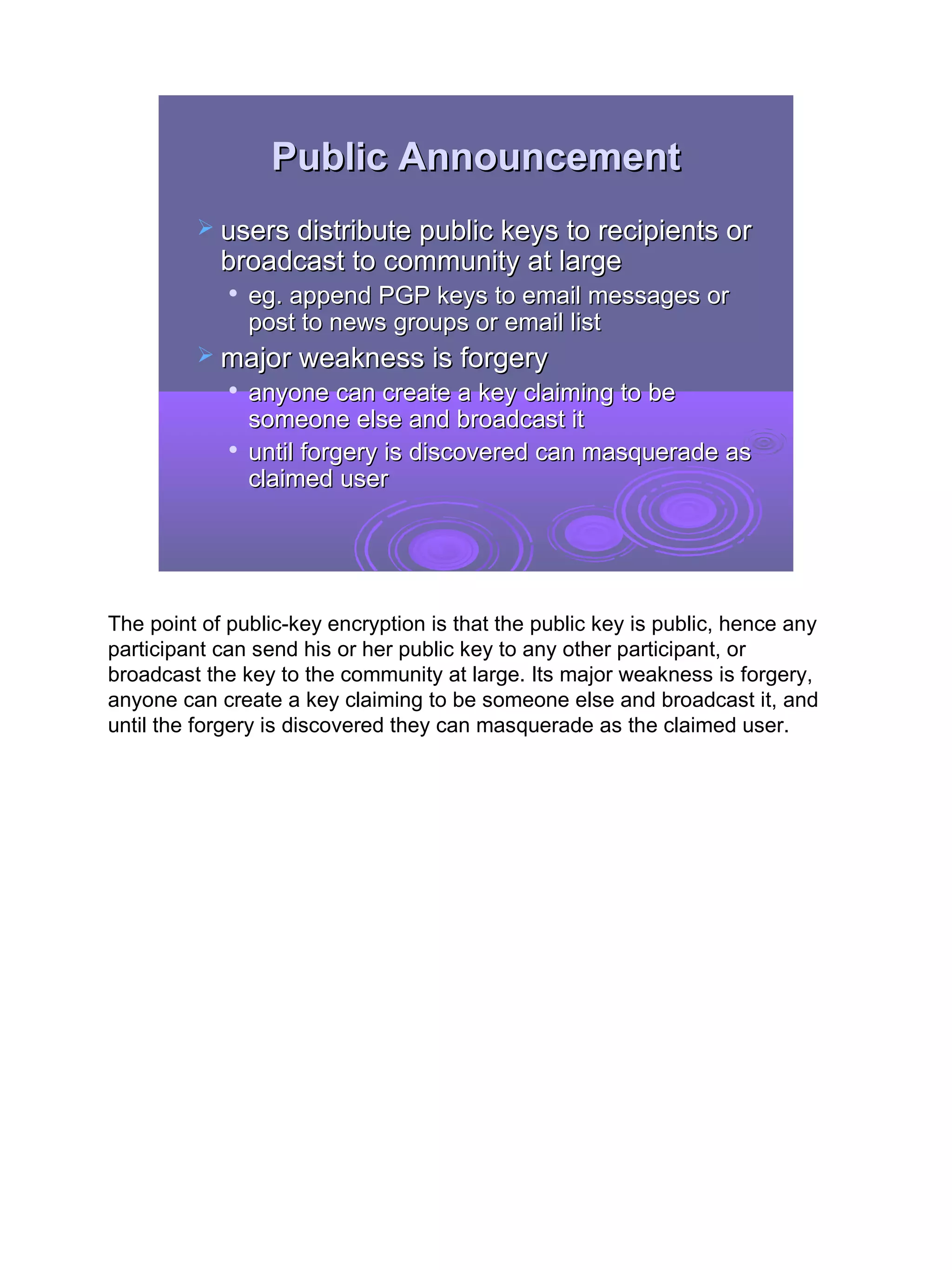 Public Announcement
          users distribute public keys to recipients or
            broadcast to community at large
                eg. append PGP keys to email messages or
                 post to news groups or email list
          major weakness is forgery
                anyone can create a key claiming to be
                 someone else and broadcast it
                until forgery is discovered can masquerade as
                 claimed user




The point of public-key encryption is that the public key is public, hence any
participant can send his or her public key to any other participant, or
broadcast the key to the community at large. Its major weakness is forgery,
anyone can create a key claiming to be someone else and broadcast it, and
until the forgery is discovered they can masquerade as the claimed user.




                                                                                 17
 