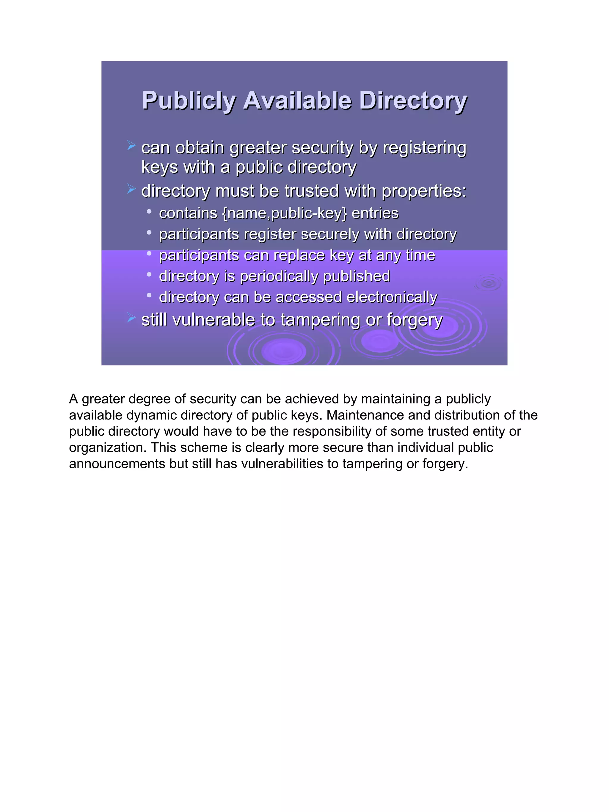 Publicly Available Directory
          can obtain greater security by registering
           keys with a public directory
          directory must be trusted with properties:
               contains {name,public-key} entries
               participants register securely with directory
               participants can replace key at any time
               directory is periodically published
            
                directory can be accessed electronically
          still vulnerable to tampering or forgery




A greater degree of security can be achieved by maintaining a publicly
available dynamic directory of public keys. Maintenance and distribution of the
public directory would have to be the responsibility of some trusted entity or
organization. This scheme is clearly more secure than individual public
announcements but still has vulnerabilities to tampering or forgery.




                                                                                  18
 