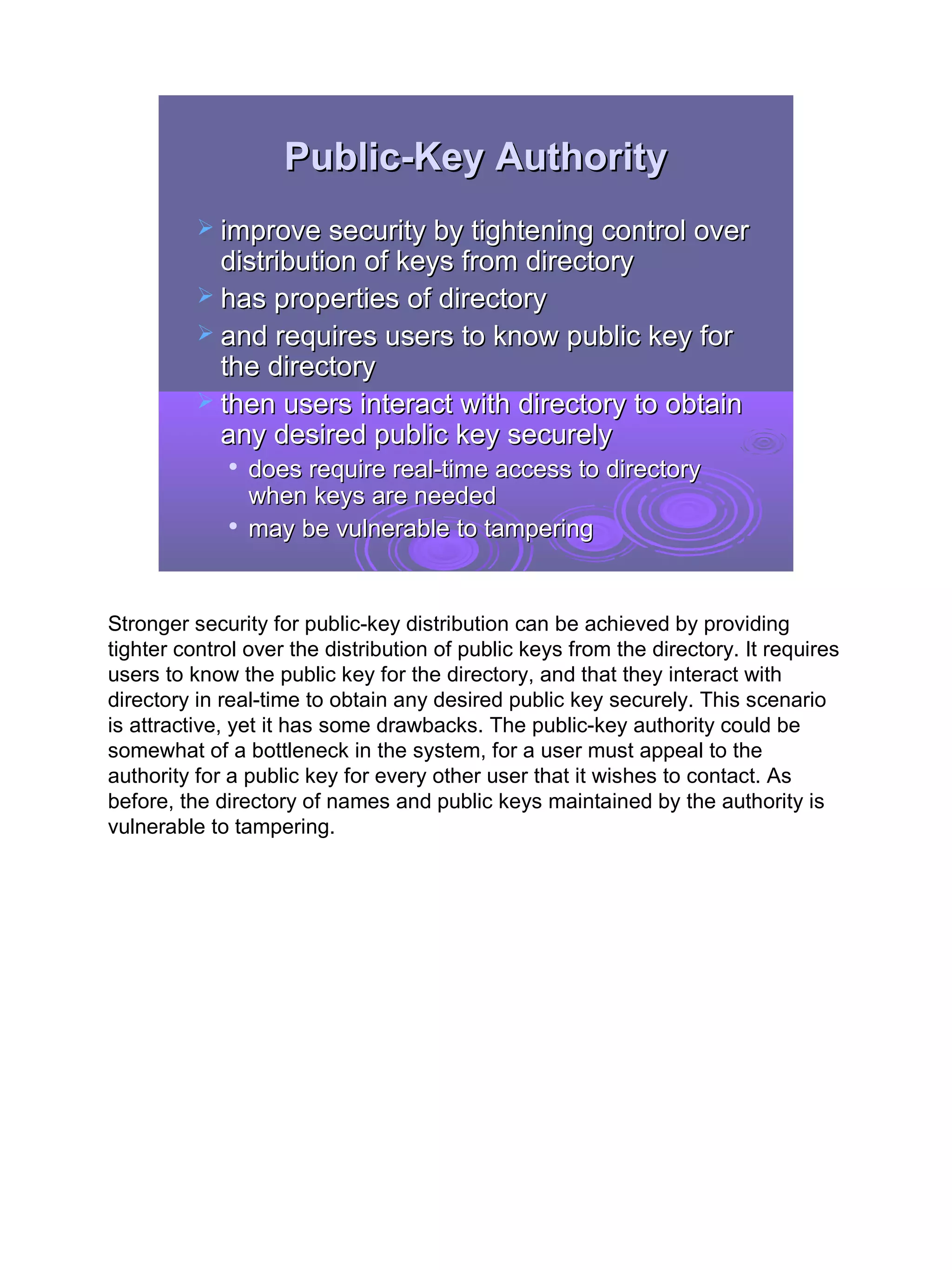 Public-Key Authority
           improve security by tightening control over
            distribution of keys from directory
           has properties of directory
           and requires users to know public key for
            the directory
           then users interact with directory to obtain
            any desired public key securely
             
                 does require real-time access to directory
                 when keys are needed
             
                 may be vulnerable to tampering


Stronger security for public-key distribution can be achieved by providing
tighter control over the distribution of public keys from the directory. It requires
users to know the public key for the directory, and that they interact with
directory in real-time to obtain any desired public key securely. This scenario
is attractive, yet it has some drawbacks. The public-key authority could be
somewhat of a bottleneck in the system, for a user must appeal to the
authority for a public key for every other user that it wishes to contact. As
before, the directory of names and public keys maintained by the authority is
vulnerable to tampering.




                                                                                       19
 