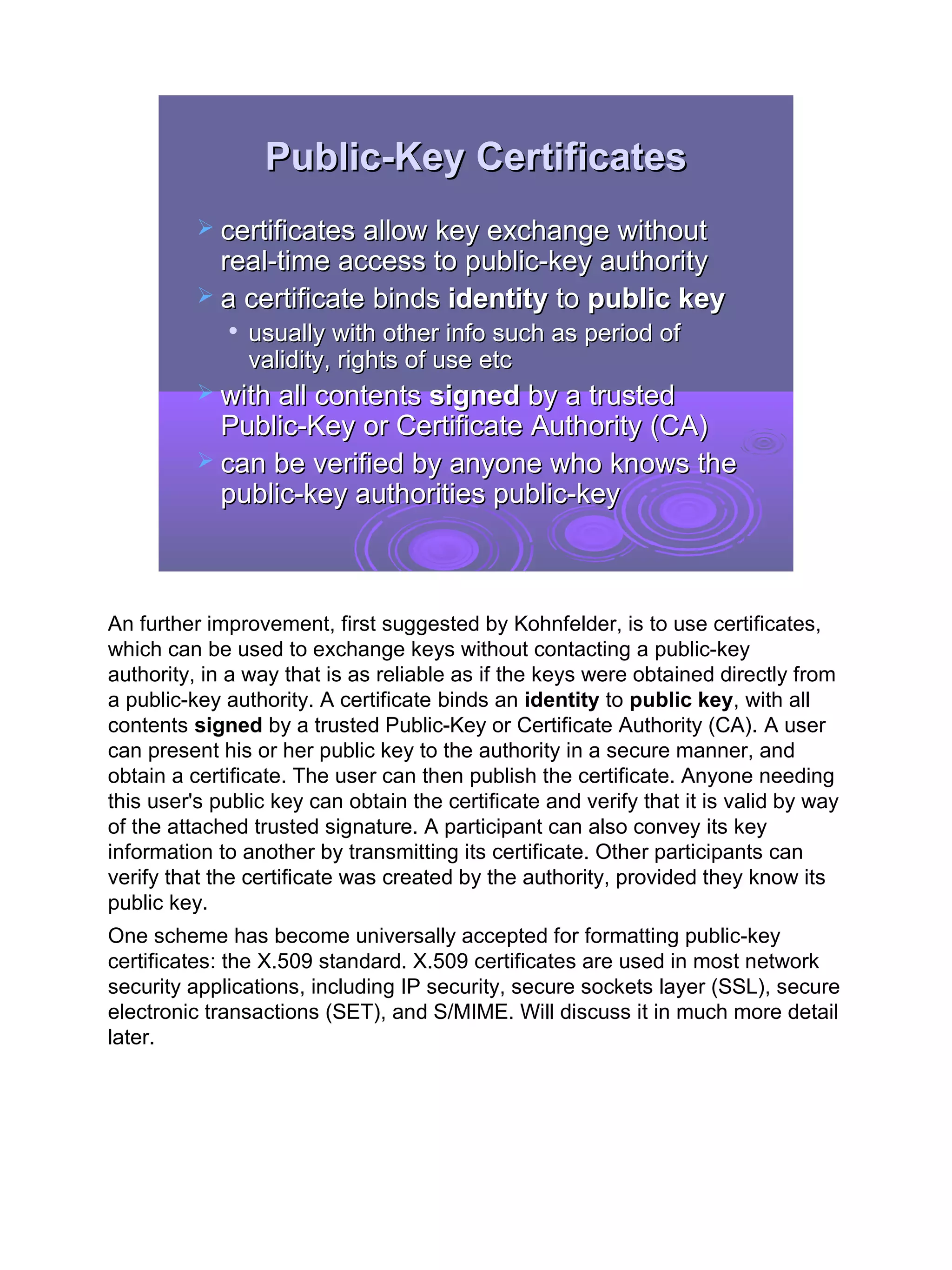 Public-Key Certificates
           certificates allow key exchange without
            real-time access to public-key authority
           a certificate binds identity to public key
                usually with other info such as period of
                 validity, rights of use etc
           with all contents signed by a trusted
            Public-Key or Certificate Authority (CA)
           can be verified by anyone who knows the
            public-key authorities public-key



An further improvement, first suggested by Kohnfelder, is to use certificates,
which can be used to exchange keys without contacting a public-key
authority, in a way that is as reliable as if the keys were obtained directly from
a public-key authority. A certificate binds an identity to public key, with all
contents signed by a trusted Public-Key or Certificate Authority (CA). A user
can present his or her public key to the authority in a secure manner, and
obtain a certificate. The user can then publish the certificate. Anyone needing
this user's public key can obtain the certificate and verify that it is valid by way
of the attached trusted signature. A participant can also convey its key
information to another by transmitting its certificate. Other participants can
verify that the certificate was created by the authority, provided they know its
public key.
One scheme has become universally accepted for formatting public-key
certificates: the X.509 standard. X.509 certificates are used in most network
security applications, including IP security, secure sockets layer (SSL), secure
electronic transactions (SET), and S/MIME. Will discuss it in much more detail
later.




                                                                                       21
 