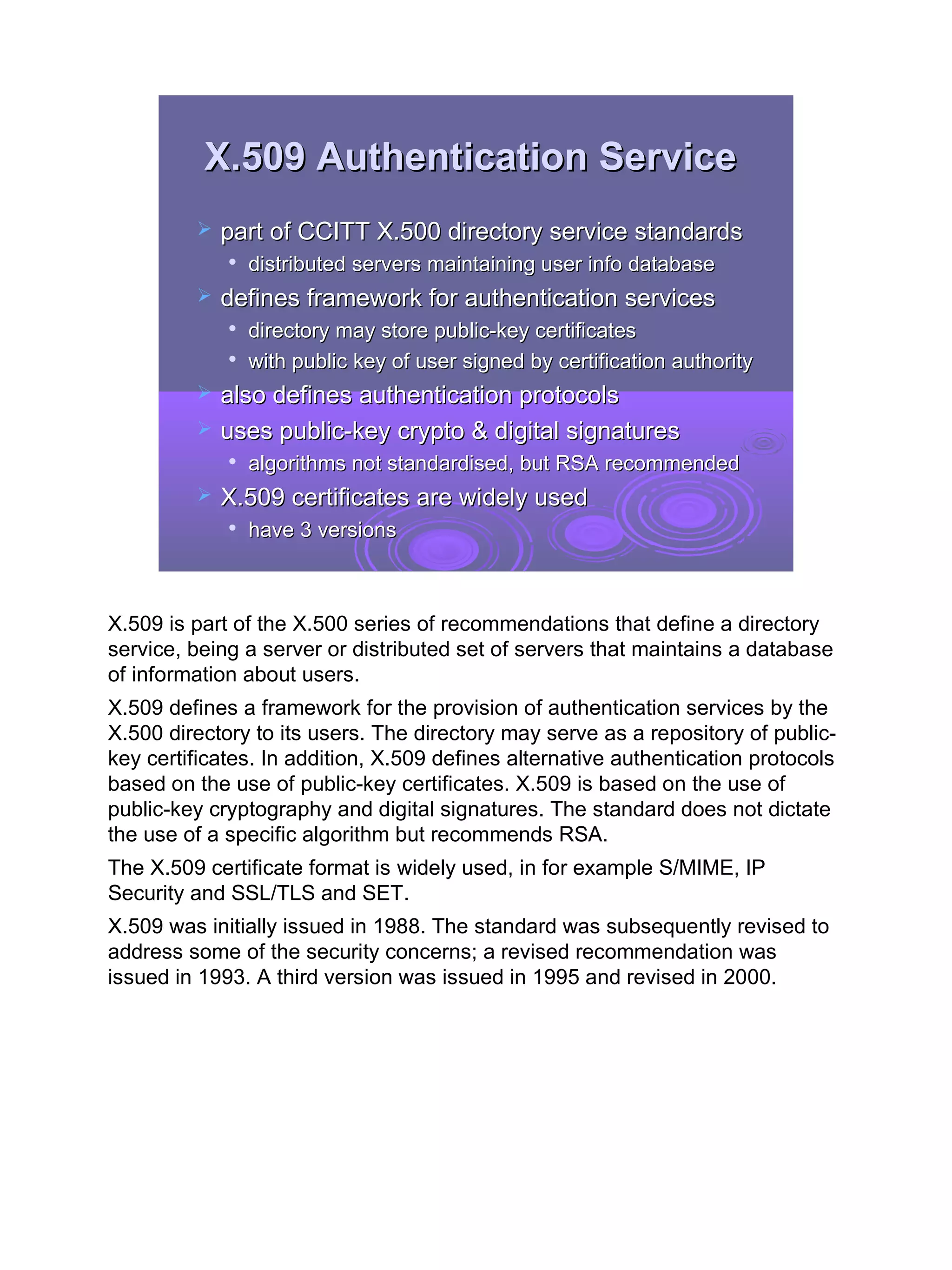 X.509 Authentication Service
            part of CCITT X.500 directory service standards
                distributed servers maintaining user info database
            defines framework for authentication services
             
                 directory may store public-key certificates
             
                 with public key of user signed by certification authority
            also defines authentication protocols
            uses public-key crypto & digital signatures
                algorithms not standardised, but RSA recommended
            X.509 certificates are widely used
                have 3 versions



X.509 is part of the X.500 series of recommendations that define a directory
service, being a server or distributed set of servers that maintains a database
of information about users.
X.509 defines a framework for the provision of authentication services by the
X.500 directory to its users. The directory may serve as a repository of public-
key certificates. In addition, X.509 defines alternative authentication protocols
based on the use of public-key certificates. X.509 is based on the use of
public-key cryptography and digital signatures. The standard does not dictate
the use of a specific algorithm but recommends RSA.
The X.509 certificate format is widely used, in for example S/MIME, IP
Security and SSL/TLS and SET.
X.509 was initially issued in 1988. The standard was subsequently revised to
address some of the security concerns; a revised recommendation was
issued in 1993. A third version was issued in 1995 and revised in 2000.




                                                                                    23
 
