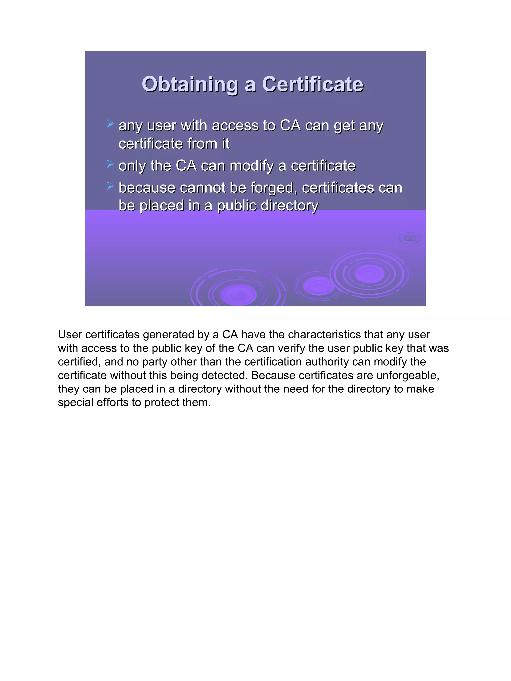 Obtaining a Certificate
          any user with access to CA can get any
           certificate from it
          only the CA can modify a certificate
          because cannot be forged, certificates can
           be placed in a public directory




User certificates generated by a CA have the characteristics that any user
with access to the public key of the CA can verify the user public key that was
certified, and no party other than the certification authority can modify the
certificate without this being detected. Because certificates are unforgeable,
they can be placed in a directory without the need for the directory to make
special efforts to protect them.




                                                                                  27
 