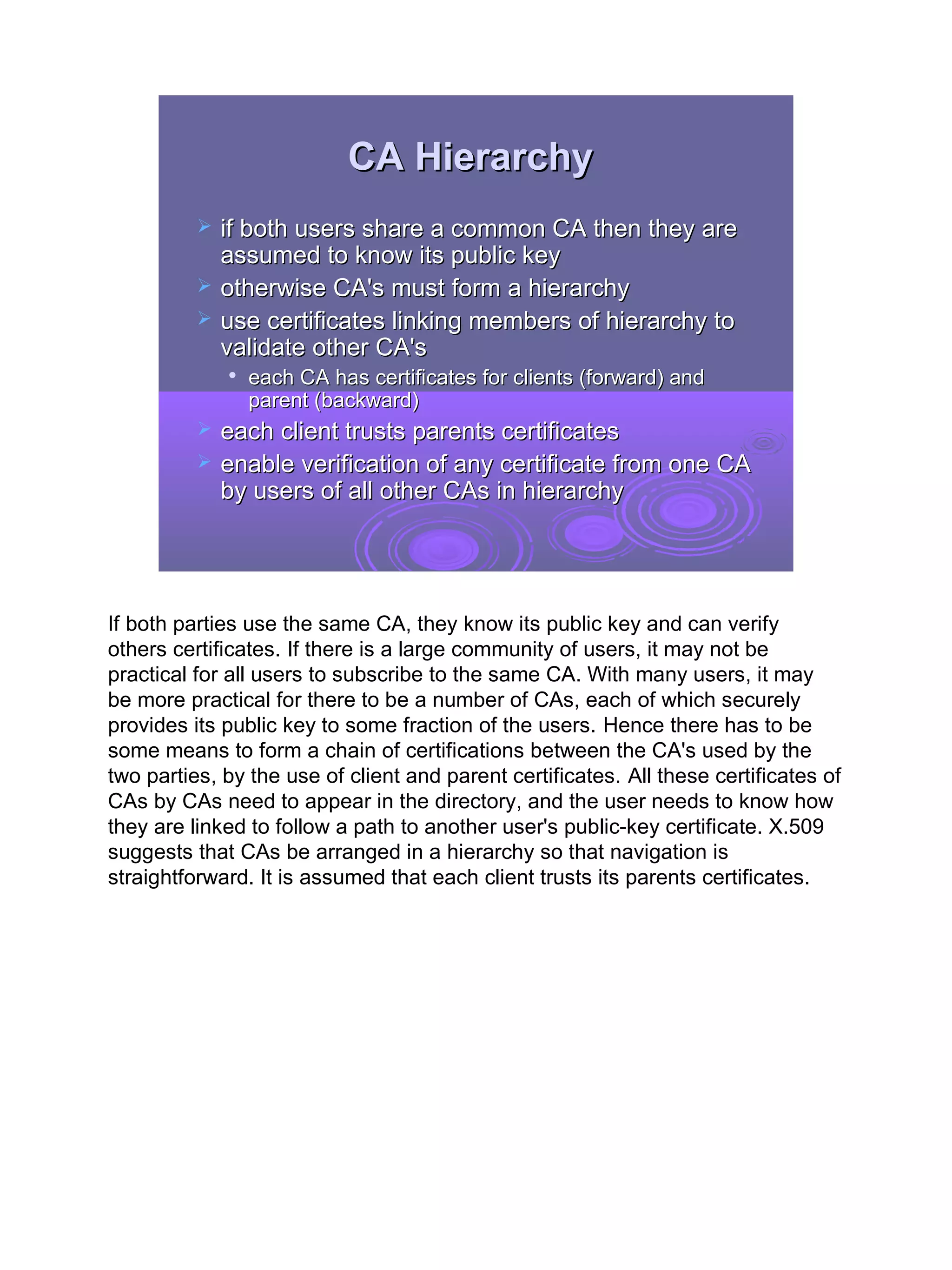 CA Hierarchy
             if both users share a common CA then they are
              assumed to know its public key
             otherwise CA's must form a hierarchy
             use certificates linking members of hierarchy to
              validate other CA's
              
                  each CA has certificates for clients (forward) and
                  parent (backward)
             each client trusts parents certificates
             enable verification of any certificate from one CA
              by users of all other CAs in hierarchy




If both parties use the same CA, they know its public key and can verify
others certificates. If there is a large community of users, it may not be
practical for all users to subscribe to the same CA. With many users, it may
be more practical for there to be a number of CAs, each of which securely
provides its public key to some fraction of the users. Hence there has to be
some means to form a chain of certifications between the CA's used by the
two parties, by the use of client and parent certificates. All these certificates of
CAs by CAs need to appear in the directory, and the user needs to know how
they are linked to follow a path to another user's public-key certificate. X.509
suggests that CAs be arranged in a hierarchy so that navigation is
straightforward. It is assumed that each client trusts its parents certificates.




                                                                                       28
 