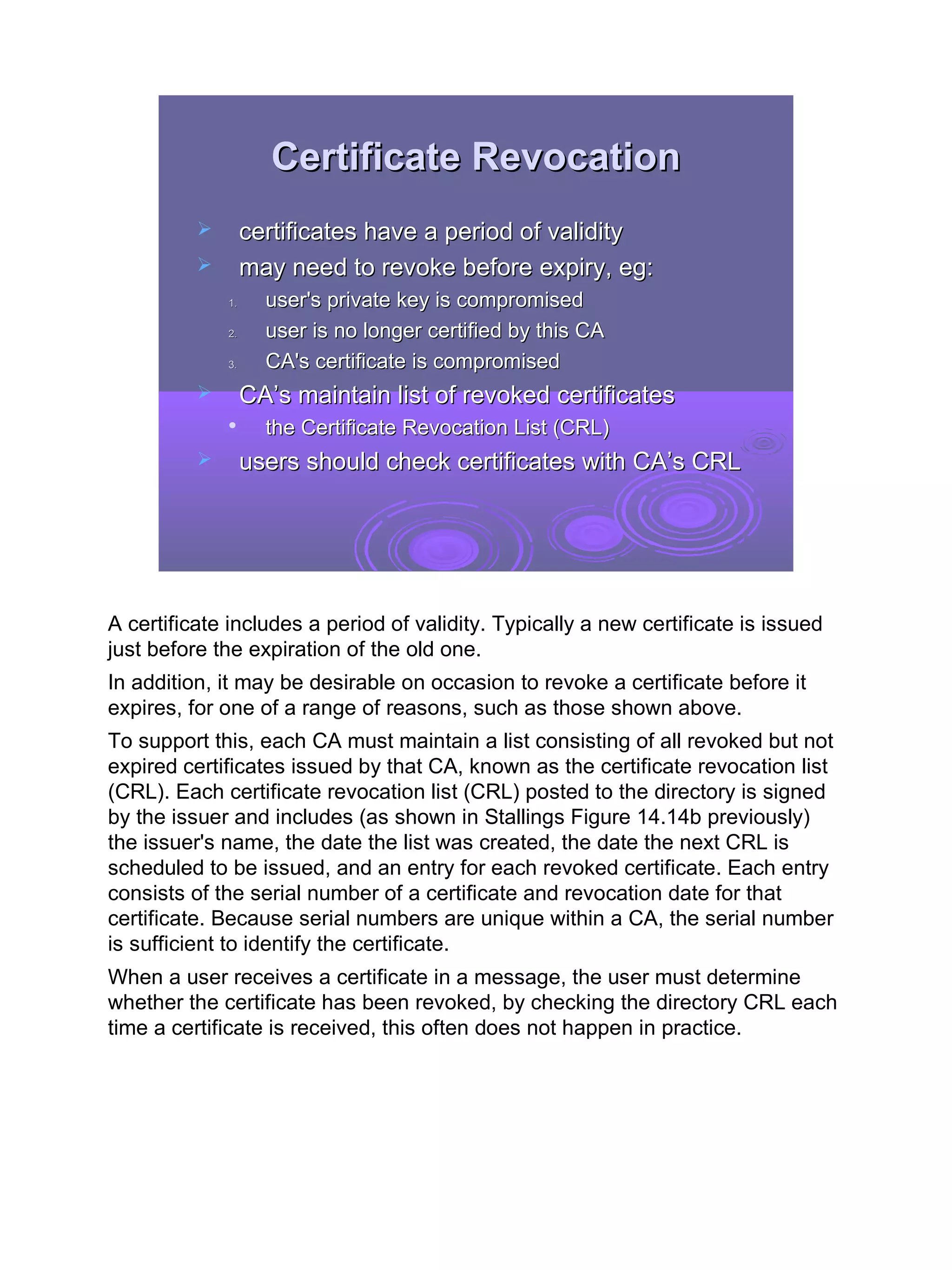 Certificate Revocation
                  certificates have a period of validity
                  may need to revoke before expiry, eg:
              1.     user's private key is compromised
              2.     user is no longer certified by this CA
              3.     CA's certificate is compromised
                  CA’s maintain list of revoked certificates
                    the Certificate Revocation List (CRL)
                  users should check certificates with CA’s CRL




A certificate includes a period of validity. Typically a new certificate is issued
just before the expiration of the old one.
In addition, it may be desirable on occasion to revoke a certificate before it
expires, for one of a range of reasons, such as those shown above.
To support this, each CA must maintain a list consisting of all revoked but not
expired certificates issued by that CA, known as the certificate revocation list
(CRL). Each certificate revocation list (CRL) posted to the directory is signed
by the issuer and includes (as shown in Stallings Figure 14.14b previously)
the issuer's name, the date the list was created, the date the next CRL is
scheduled to be issued, and an entry for each revoked certificate. Each entry
consists of the serial number of a certificate and revocation date for that
certificate. Because serial numbers are unique within a CA, the serial number
is sufficient to identify the certificate.
When a user receives a certificate in a message, the user must determine
whether the certificate has been revoked, by checking the directory CRL each
time a certificate is received, this often does not happen in practice.




                                                                                     30
 