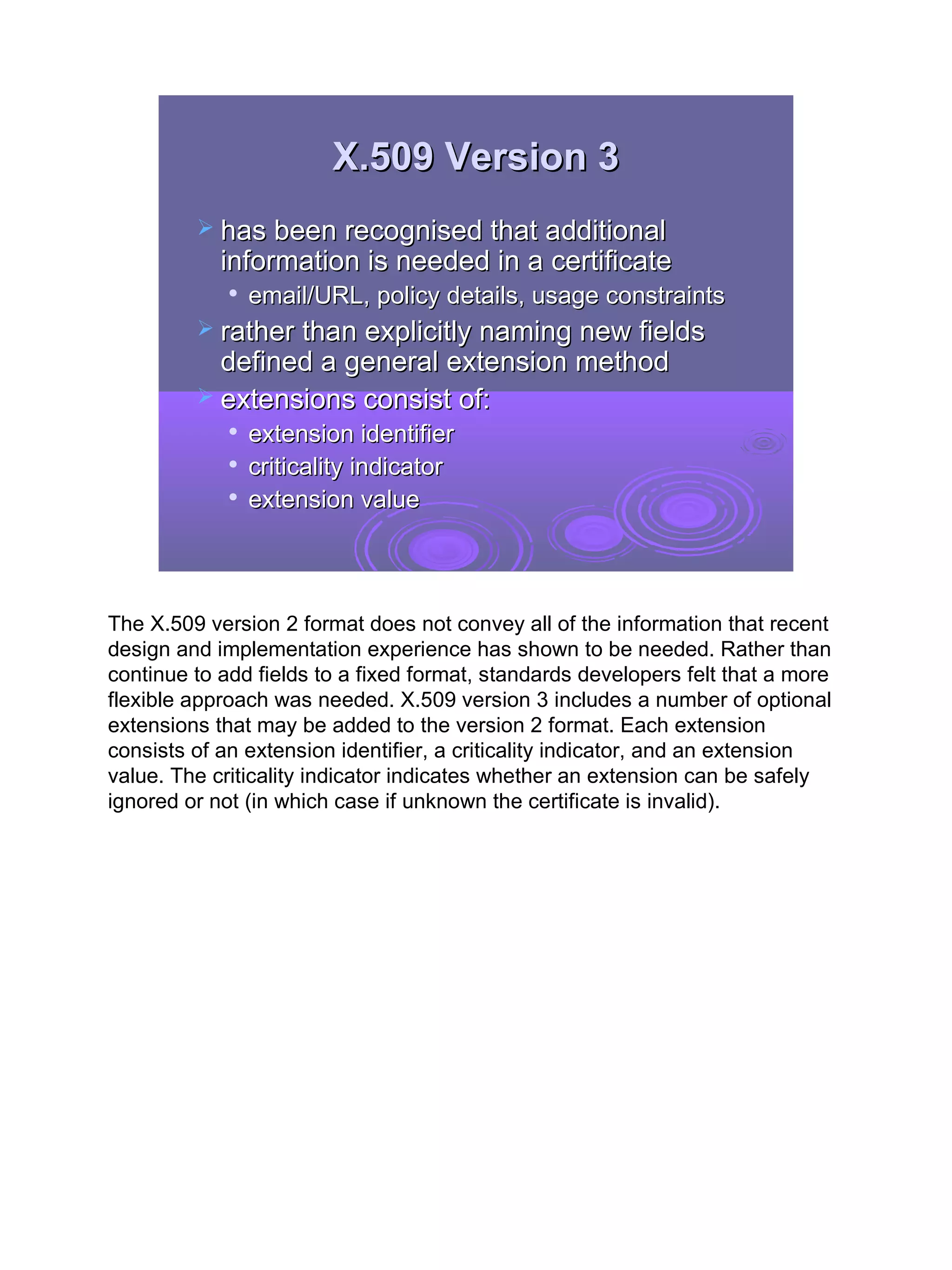 X.509 Version 3
          has been recognised that additional
            information is needed in a certificate
                email/URL, policy details, usage constraints
          rather than explicitly naming new fields
           defined a general extension method
          extensions consist of:
                extension identifier
                criticality indicator
                extension value



The X.509 version 2 format does not convey all of the information that recent
design and implementation experience has shown to be needed. Rather than
continue to add fields to a fixed format, standards developers felt that a more
flexible approach was needed. X.509 version 3 includes a number of optional
extensions that may be added to the version 2 format. Each extension
consists of an extension identifier, a criticality indicator, and an extension
value. The criticality indicator indicates whether an extension can be safely
ignored or not (in which case if unknown the certificate is invalid).




                                                                                  31
 